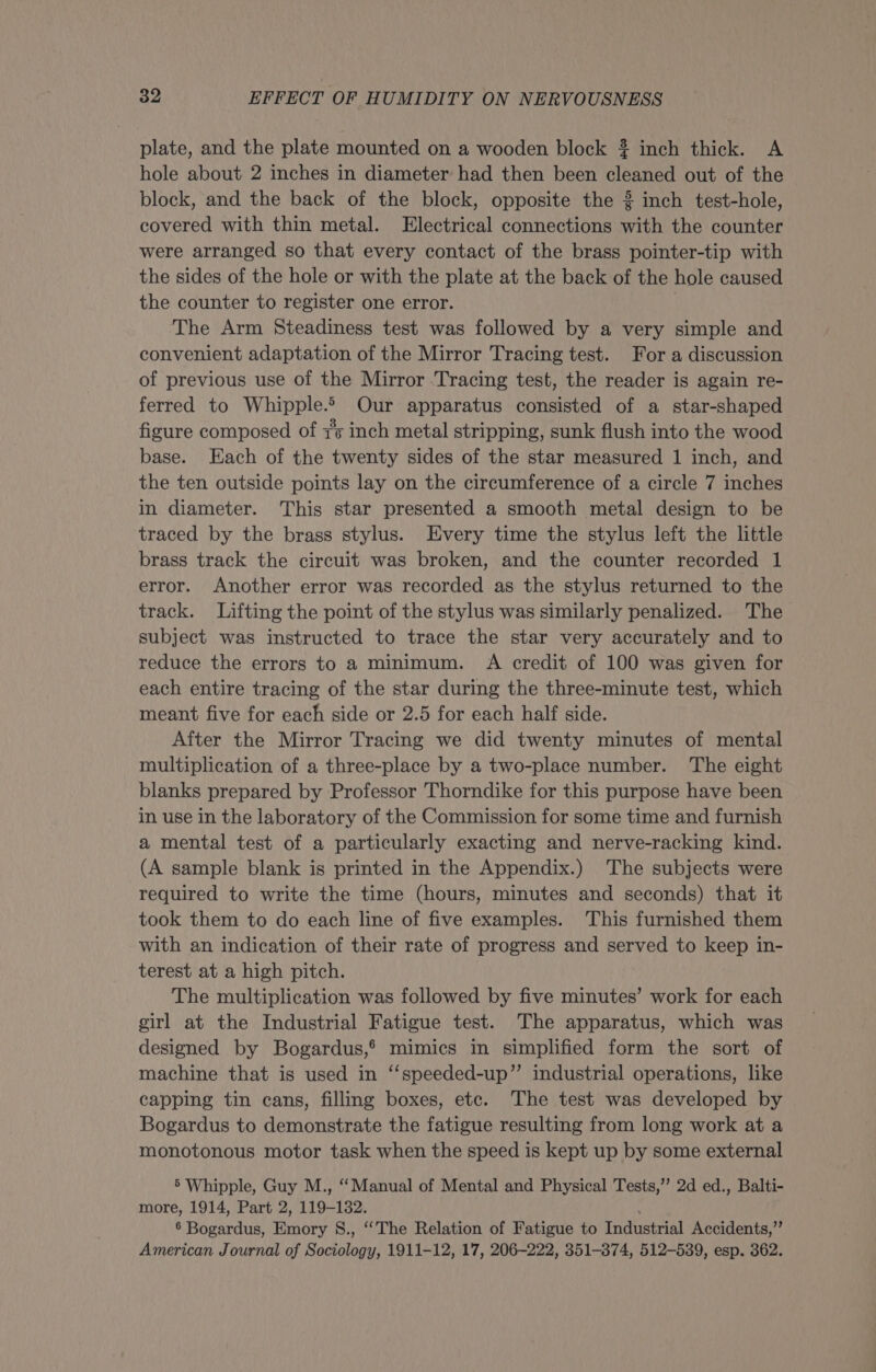 plate, and the plate mounted on a wooden block ~ inch thick. A hole about 2 inches in diameter had then been cleaned out of the block, and the back of the block, opposite the 3 inch test-hole, covered with thin metal. Electrical connections with the counter were arranged so that every contact of the brass pointer-tip with the sides of the hole or with the plate at the back of the hole caused the counter to register one error. The Arm Steadiness test was followed by a very simple and convenient adaptation of the Mirror Tracing test. For a discussion of previous use of the Mirror Tracing test, the reader is again re- ferred to Whipple.» Our apparatus consisted of a star-shaped figure composed of 7s inch metal stripping, sunk flush into the wood base. Each of the twenty sides of the star measured 1 inch, and the ten outside points lay on the circumference of a circle 7 inches in diameter. This star presented a smooth metal design to be traced by the brass stylus. Every time the stylus left the little brass track the circuit was broken, and the counter recorded 1 error. Another error was recorded as the stylus returned to the track. Lifting the point of the stylus was similarly penalized. The subject was instructed to trace the star very accurately and to reduce the errors to a minimum. A credit of 100 was given for each entire tracing of the star during the three-minute test, which meant five for each side or 2.5 for each half side. After the Mirror Tracing we did twenty minutes of mental multiplication of a three-place by a two-place number. The eight blanks prepared by Professor Thorndike for this purpose have been in use in the laboratory of the Commission for some time and furnish a mental test of a particularly exacting and nerve-racking kind. (A sample blank is printed in the Appendix.) The subjects were required to write the time (hours, minutes and seconds) that it took them to do each line of five examples. This furnished them with an indication of their rate of progress and served to keep in- terest at a high pitch. The multiplication was followed by five minutes’ work for each girl at the Industrial Fatigue test. The apparatus, which was designed by Bogardus,* mimics in simplified form the sort of machine that is used in ‘‘speeded-up”’ industrial operations, like capping tin cans, filling boxes, etc. The test was developed by Bogardus to demonstrate the fatigue resulting from long work at a monotonous motor task when the speed is kept up by some external 5 Whipple, Guy M., “Manual of Mental and Physical Tests,” 2d ed., Balti- more, 1914, Part 2, 119-132. . 6 Bogardus, Emory §S., “The Relation of Fatigue to Industrial Accidents,” American Journal of Sociology, 1911-12, 17, 206-222, 351-374, 512-539, esp. 362.
