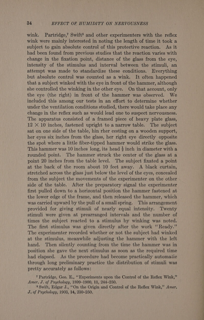wink. Partridge,’ Swift® and other experimenters with the reflex wink were mainly interested in noting the length of time it took a subject to gain absolute control of this protective reaction. As it had been found from previous studies that the reaction varies with change in the fixation point, distance of the glass from the eye, intensity of the stimulus and interval between the stimuli, an attempt was made to standardize these conditions. Everything but absolute control was counted as a wink. It often happened that a subject winked with the eye in front of the hammer, although she controlled the winking in the other eye. On that account, only the eye (the right) in front of the hammer was observed. We included this among our tests in an effort to determine whether under the ventilation conditions studied, there would take place any change in the reflex such as would lead one to suspect nervousness. The apparatus consisted of a framed piece of heavy plate glass, 12 X 10 inches, fastened upright to a narrow table. The subject sat on one side of the table, hin rher cesting on a wooden support, her eyes six inches from the glass, her right eye directly opposite the spot where a little fiber-tipped hammer would strike the glass. This hammer was 10 inches long, its head } inch in diameter with a rounded point. ‘The hammer struck the center of the glass at a point 20 inches from the table level. The subject fixated a point at the back of the room about 10 feet away. A black curtain, stretched across the glass just below the level of the eyes, concealed from the subject the movements of the experimenter on the other side of the table. After the preparatory signal the experimenter first pulled down to a horizontal position the hammer fastened at the lower edge of the frame, and then released the hammer, which was carried upward by the pull of asmall spring. This arrangement provided for giving stimuli of nearly equal intensity. Twenty stimuli were given at prearranged intervals and the number of times the subject reacted to a stimulus by winking was noted. The first stimulus was given directly after the work ‘‘ Ready.” The experimenter recorded whether or not the subject had winked at the stimulus, meanwhile adjusting the hammer with the left hand. Then silently counting from the time the hammer was in position she gave the next stimulus as soon as the required time had elapsed. As the procedure had become practically automatic through long preliminary practice the distribution of stimuli was pretty accurately as follows: 7 Partridge, Geo. E., ‘Experiments upon the Control of the Reflex Wink,” Amer. J. of Psychology, 1899-1900, 11, 244~—250. 8 Swift, Edgar J., ‘‘On the Origin and Control of the Reflex Wink,” Amer, J. of Psychology, 1903, 14, 230-250. :