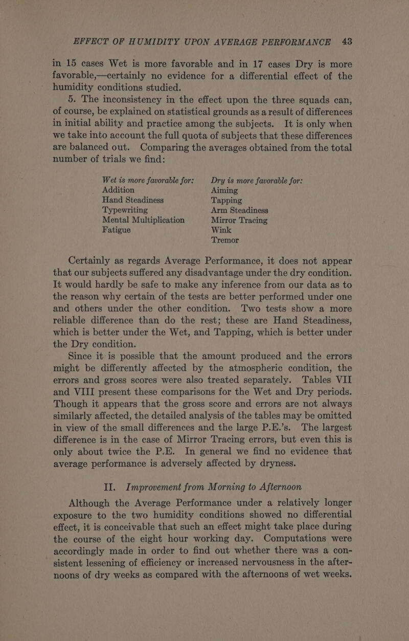 in 15 cases Wet is more favorable and in 17 cases Dry is more favorable,—certainly no evidence for a differential effect of the humidity conditions studied. 5. The inconsistency in the effect upon the three squads can, of course, be explained on statistical grounds as a result of differences in initial ability and practice among the subjects. It is only when we take into account the full quota of subjects that these differences are balanced out. Comparing the averages obtained from the total number of trials we find: Wet is more favorable for: Dry is more favorable for: Addition Aiming Hand Steadiness Tapping Typewriting Arm Steadiness Mental Multiplication Mirror Tracing Fatigue Wink Tremor Certainly as regards Average Performance, it does not appear that our subjects suffered any disadvantage under the dry condition. It would hardly be safe to make any inference from our data as to the reason why certain of the tests are better performed under one and others under the other condition. Two tests show a more reliable difference than do the rest; these are Hand Steadiness, which is better under the Wet, and Tapping, which is better under the Dry condition. Since it is possible that the amount produced and the errors might be differently affected by the atmospheric condition, the errors and gross scores were also treated separately. Tables VII and VIII present these comparisons for the Wet and Dry periods. Though it appears that the gross score and errors are not always similarly affected, the detailed analysis of the tables may be omitted in view of the small differences and the large P.E.’s. The largest difference is in the case of Mirror Tracing errors, but even this is only about twice the P.E. In general we find no evidence that average performance is adversely affected by dryness. II. Improvement from Morning to Afternoon Although the Average Performance under a relatively longer exposure to the two humidity conditions showed no differential effect, it is conceivable that such an effect might take place during | the course of the eight hour working day. Computations were accordingly made in order to find out whether there was a con- sistent lessening of efficiency or increased nervousness in the after- noons of dry weeks as compared with the afternoons of wet weeks.