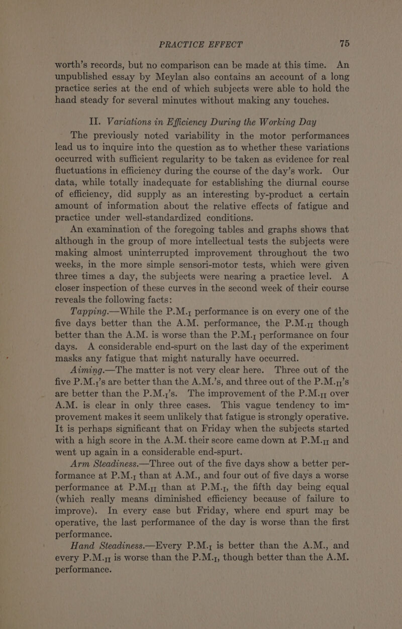 worth’s records, but no comparison can be made at this time. An unpublished essay by Meylan also contains an account of a long practice series at the end of which subjects were able to hold the hand steady for several minutes without making any touches. II. Variations in Efficiency During the Working Day The previously noted variability in the motor performances lead us to inquire into the question as to whether these variations occurred with sufficient regularity to be taken as evidence for real fluctuations in efficiency during the course of the day’s work. Our data, while totally inadequate for establishing the diurnal course of efficiency, did supply as an interesting by-product a certain amount of information about the relative effects of fatigue and practice under well-standardized conditions. An examination of the foregoing tables and graphs shows that although in the group of more intellectual tests the subjects were making almost uninterrupted improvement throughout the two weeks, in the more simple sensori-motor tests, which were given three times a day, the subjects were nearing a practice level. A closer inspection of these curves in the second week of their course reveals the following facts: Tapping.—While the P.M.; performance is on every one of the five days better than the A.M. performance, the P.M. though better than the A.M. is worse than the P.M.; performance on four days. A considerable end-spurt on the last day of the experiment masks any fatigue that might naturally have occurred. Aiming.—The matter is not very clear here. Three out of the five P.M.y’s are better than the A.M.’s, and three out of the P.M.7;’s are better than the P.M.;’s. The improvement of the P.M.z; over A.M. is clear in only three cases. This vague tendency to im- provement makes it seem unlikely that fatigue is strongly operative. It is perhaps significant that on Friday when the subjects started with a high score in the A.M. their score came down at P.M.; and went up again in a considerable end-spurt. Arm Steadiness.—Three out of the five days show a better per- formance at P.M.; than at A.M., and four out of five days a worse performance at P.M.y than at P.M.;, the fifth day being equal (which really means diminished efficiency because of failure to improve). In every case but. Friday, where end spurt may be operative, the last performance of the day is worse than the first performance. . Hand Steadiness—Every P.M.; is better than the A.M., and every P.M.y; is worse than the P.M.;, though better than the A.M. performance.