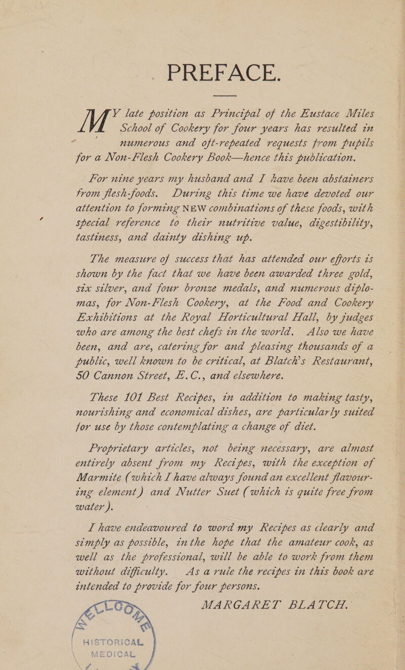 PREFACE. Y late position as Principal of the Eustace Miles School of Cookery for four years has resulted in 5 numerous and oft-repeated requests from pupttls for a Non-Flesh Cookery Book—hence this publication. For nine years my husband and I have been abstainers trom flesh-foods. During this time we have devoted our attention to forming NEW combinations of these foods, with special reference to their nutritive value, digestibility, tastiness, and dainty dishing up. The measure of success that has attended our efforts ts shown by the fact that we have been awarded three gold, six silver, and four bronze medals, and numerous diplo- mas, for Non-Flesh Cookery, at the Food and Cookery Exhibitions at the Royal Horticultural Hall, by judges who are among the best chefs in the world. Also we have been, and are, catering for and pleasing thousands of a public, well known to be critical, at Blatch’s Restaurant, 50 Cannon Street, E.C., and elsewhere. These 101 Best Recipes, in addition to making tasty, nourishing and economical dishes, are particularly suited jor use by those contemplating a change of diet. Proprietary articles, not being necessary, are almost entirely absent from my Recipes, with the exception of Marmite (which I have always found an excellent flavour- ing element) and Nutter Suet (which ts eee free from water ). L have endeavoured to word my Recipes as clearly and simply as possible, inthe hope that the amateur cook, as well as the professional, will be able to work from them without difficulty. As aruie the recipes in thts book are intended to provide for four persons. MARGARET BLATCH, HISTORICAL MEDICAL ee ae |