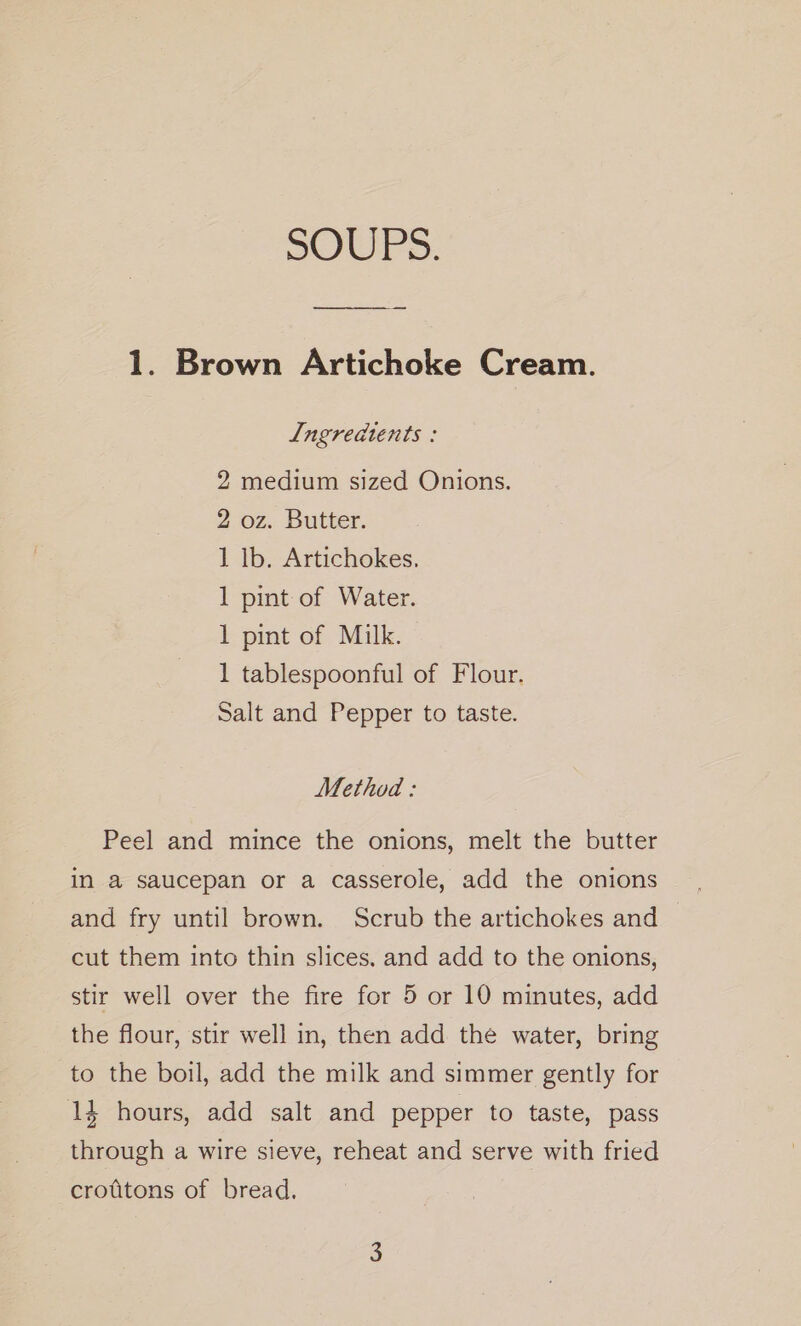 SOUPS. 1. Brown Artichoke Cream. Ingreadtents : 2 medium sized Onions. 2 oz. Butter. 1 lb. Artichokes. 1 pint of Water. 1 pint of Milk. 1 tablespoonful of Flour. Salt and Pepper to taste. Method : Peel and mince the onions, melt the butter in a saucepan or a casserole, add the onions and fry until brown. Scrub the artichokes and — cut them into thin slices. and add to the onions, stir well over the fire for 5 or 10 minutes, add the flour, stir well in, then add the water, bring to the boil, add the milk and simmer gently for 14 hours, add salt and pepper to taste, pass through a wire sieve, reheat and serve with fried crottons of bread.