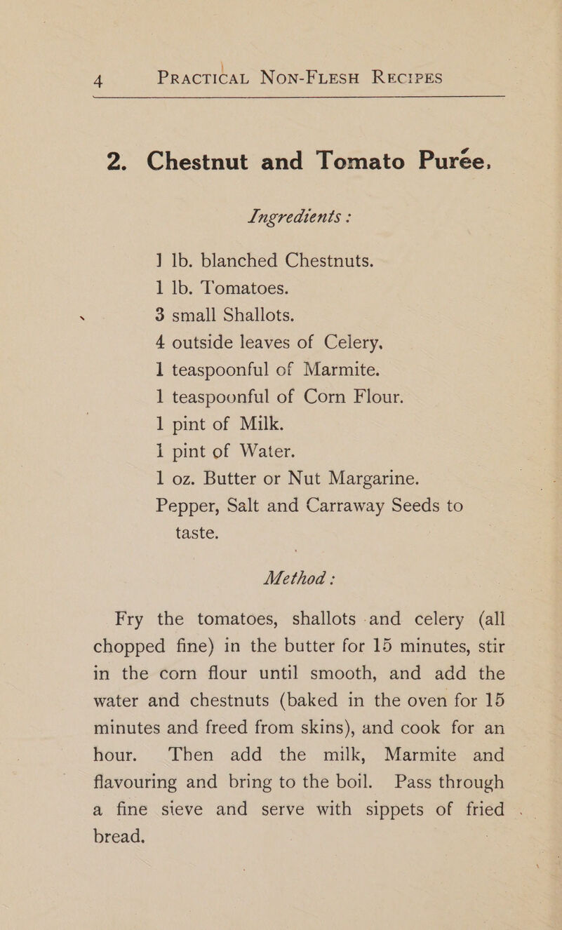 } 4 PRACTICAL NON-FLESH RECIPES 2. Chestnut and Tomato Purée, Ingredients : ] lb. blanched Chestnuts. 1 lb. Tomatoes. 3 small Shallots. 4 outside leaves of Celery, 1 teaspoonful of Marmite. 1 teaspoonful of Corn Flour. 1 pint of Milk. 1 pint of Water. 1 oz. Butter or Nut Margarine. Pepper, Salt and Carraway Seeds to taste. Method: Fry the tomatoes, shallots and celery (all chopped fine) in the butter for 15 minutes, stir in the corn flour until smooth, and add the water and chestnuts (baked in the oven for 15 minutes and freed from skins), and cook for an hour. Then add the milk, Marmite and flavouring and bring to the boil. Pass through a fine steve and serve with sippets of fried . bread. |