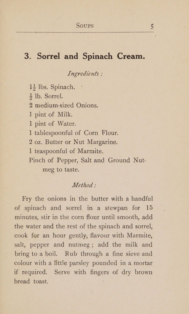 3. Sorrel and Spinach Cream. L[ngredients : 14 lbs. Spinach. ° 4 |b. Sorrel. 2 medium-sized Onions. 1 pint of Milk. 1 pint of Water. 1 tablespoonful of Corn Flour. 2 oz. Butter or Nut Margarine. 1 teaspoonful of Marmite. _ Pinch of Pepper, Salt and Ground Nut- meg to taste. Method: Fry the onions in the butter with a handful of spinach and sorrel in a stewpan for 15 minutes, stir in the corn flour until smooth, add the water and the rest of the spinach and sorrel, cook for an hour gently, flavour with Marmite, salt, pepper and nutmeg; add the milk and bring to a boil. Rub through a fine sieve and colour with a little parsley pounded in a mortar if required. Serve with fingers of dry brown bread toast.