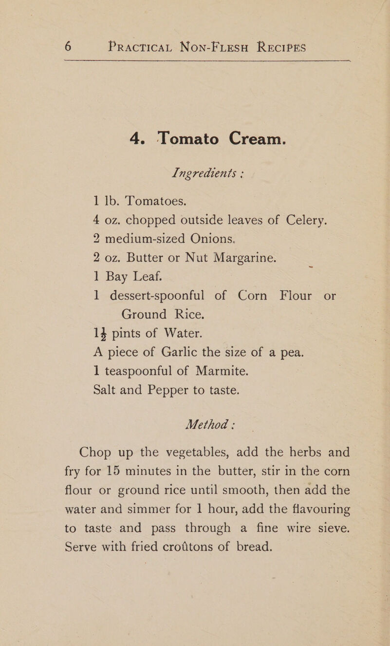 4. Tomato Cream. Ingredients ; 1 lb. Tomatoes. 4 oz. chopped outside leaves of Celery. 2 medium-sized Onions. 2 oz. Butter or Nut Margarine. 1 Bay Leaf. 1 dessert-spoonful of Corn Flour or Ground Rice. 14 pints of Water. A piece of Garlic the size of a pea. 1 teaspoonful of Marmite. Salt and Pepper to taste. Method: Chop up the vegetables, add the herbs and fry for 15 minutes in the butter, stir in the corn flour or ground rice until smooth, then add the water and simmer for 1 hour, add the flavouring to taste and pass through a fine wire sieve. Serve with fried crofitons of bread.