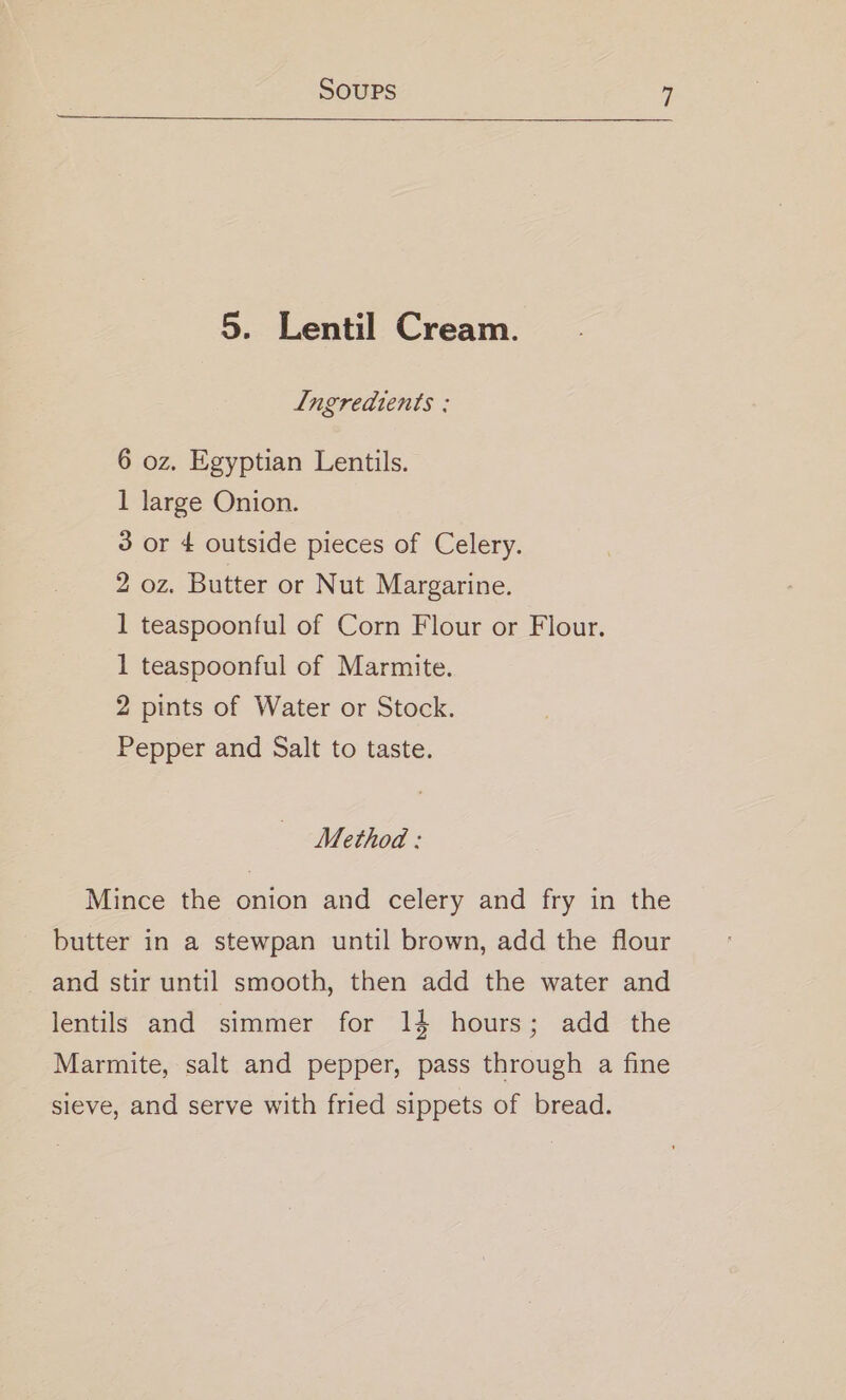 5. Lentil Cream. Ingredients ; 6 oz. Egyptian Lentils. 1 large Onion. 3 or 4 outside pieces of Celery. 2 oz. Butter or Nut Margarine. 1 teaspoonful of Corn Flour or Flour. 1 teaspoonful of Marmite. 2 pints of Water or Stock. Pepper and Salt to taste. Method : Mince the onion and celery and fry in the butter in a stewpan until brown, add the flour and stir until smooth, then add the water and lentils and simmer for 14 hours; add the Marmite, salt and pepper, pass through a fine sieve, and serve with fried sippets of bread.