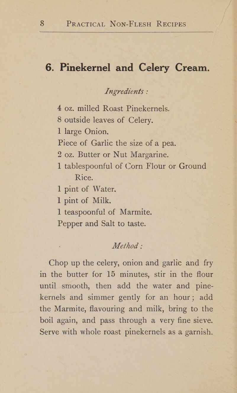 6. Pinekernel and Celery Cream. Lngredtents : 4 oz. milled Roast Pinekernels. 8 outside leaves of Celery. 1 large Onion. Piece of Garlic the size of a pea. 2 oz. Butter or Nut Margarine. 1 tablespoonful of Corn Flour or Ground Rice. 1 pint of Water. 1 pint of Milk, 1 teaspoonfu! of Marmite. Pepper and Salt to taste. Method : Chop up the celery, onion and garlic and fry in the butter for 15 minutes, stir in the flour until smooth, then add the water and pine- kernels and simmer gently for an hour; add the Marmite, flavouring and milk, bring to the boil again, and pass through a very fine sieve. Serve with whole roast pinekernels as a garnish.