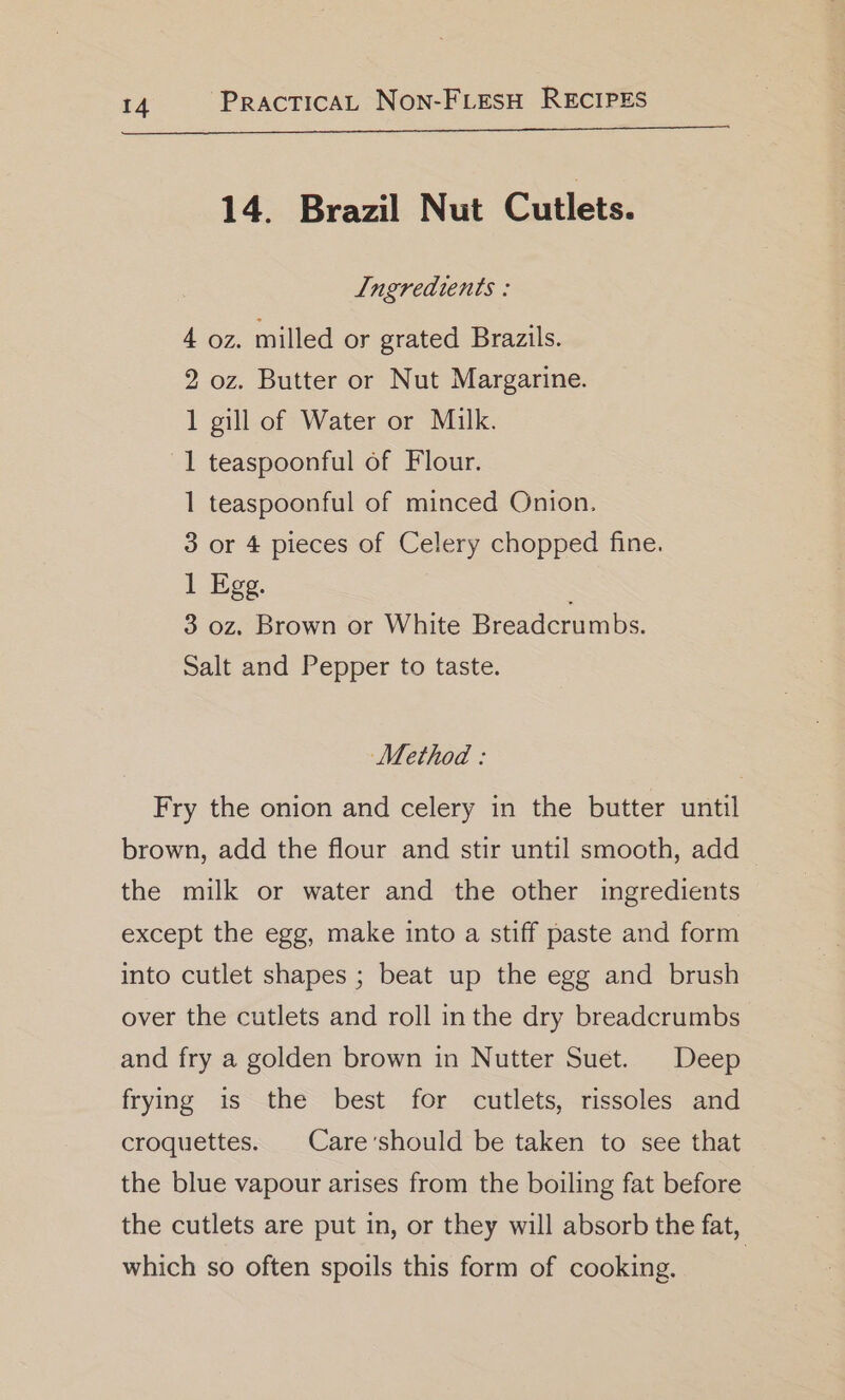 14. Brazil Nut Cutlets. Ingredients : 4 oz. milled or grated Brazils. 2 oz. Butter or Nut Margarine. 1 gill of Water or Milk. 1 teaspoonful of Flour. 1 teaspoonful of minced Onion. 3 or 4 pieces of Celery chopped fine. i Meg. 3 0z. Brown or White Breadcrumbs. Salt and Pepper to taste. Method : Fry the onion and celery in the butter until brown, add the flour and stir until smooth, add the milk or water and the other ingredients except the egg, make into a stiff paste and form into cutlet shapes ; beat up the egg and brush over the cutlets and roll inthe dry breadcrumbs and fry a golden brown in Nutter Suet. Deep frying is the best for cutlets, rissoles and croquettes. | Care’should be taken to see that the blue vapour arises from the boiling fat before the cutlets are put in, or they will absorb the fat, which so often spoils this form of cooking. |