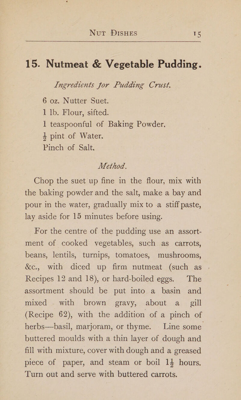 15. Nutmeat &amp; Vegetable Pudding. Ingredients for Pudding Crust. 6 oz. Nutter Suet. 1 lb. Flour, sifted. 1 teaspoonful of Baking Powder. 4 pint of Water. Pinch of Salt. Method. Chop the suet up fine in the flour, mix with the baking powder and the salt, make a bay and pour in the water, gradually mix to a stiff paste, lay aside for 15 minutes before using. For the centre of the pudding use an assort- ment of cooked vegetables, such as carrots, beans, lentils, turnips, tomatoes, mushrooms, &amp;c., with diced up firm nutmeat (such as . Recipes 12 and 18), or hard-boiled eggs. The assortment should be put into a basin and mixed . with brown gravy, about a_ gill (Recipe 62), with the addition of a pinch of - herbs—basil, marjoram, or thyme. | Line some buttered moulds with a thin layer of dough and fill with mixture, cover with dough and a greased piece of paper, and steam or boil 14 hours. Turn out and serve with buttered carrots.