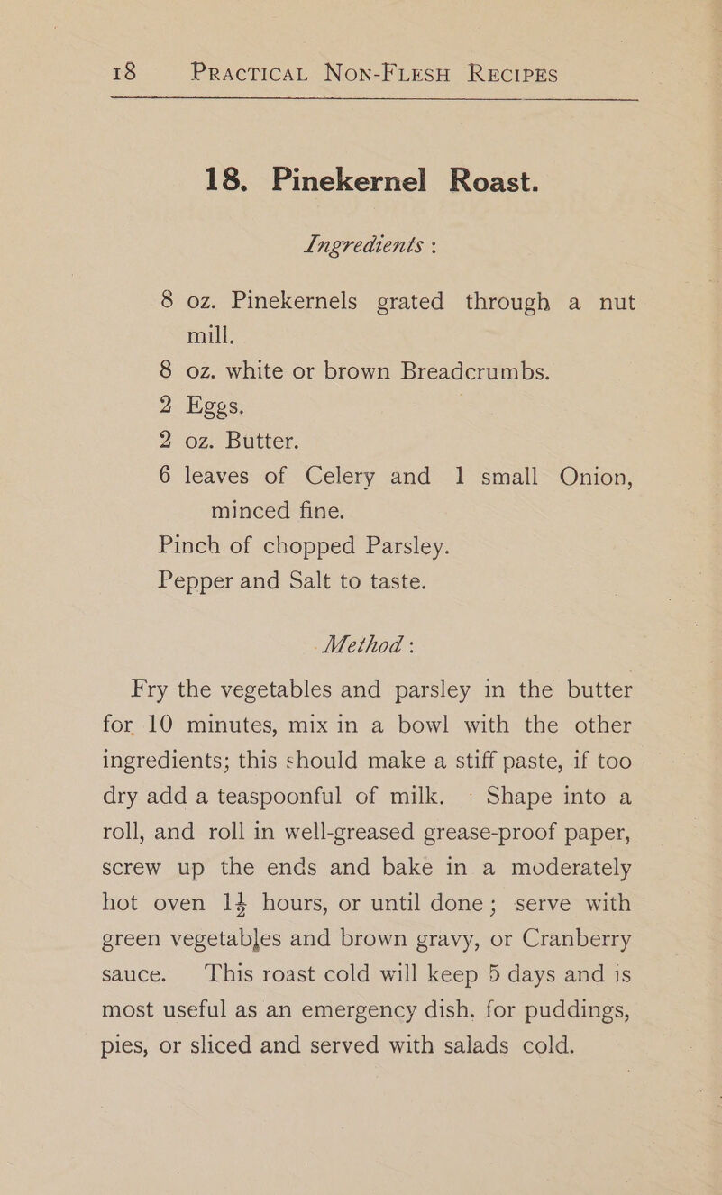 18. Pinekernel Roast. Lngreaients : 8 oz. Pinekernels grated through a nut mill. oz. white or brown Breadcrumbs. Eggs. oz. Butter. leaves of Celery and 1 small Onion, oO tS bw OC minced fine. Pinch of chopped Parsley. Pepper and Salt to taste. Method : Fry the vegetables and parsley in the butter for 10 minutes, mix in a bowl with the other ingredients; this should make a stiff paste, if too dry add a teaspoonful of milk. ~ Shape into a roll, and roll in well-greased grease-proof paper, screw up the ends and bake in a moderately hot oven 14 hours, or until done; serve with green vegetables and brown gravy, or Cranberry sauce. This roast cold will keep 5 days and is most useful as an emergency dish, for puddings, pies, or sliced and served with salads cold.