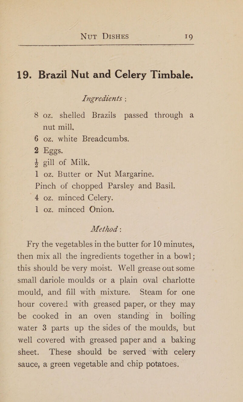 19. Brazil Nut and Celery Timbale. Ingredients : 8 oz. shelled Brazils passed through a nut mill, oz. white Breadcumbs. Eggs. gill of Milk. oz. Butter or Nut Margarine. me die BO Oo Pinch of chopped Parsley and Basil. 4 oz. minced Celery. 1 oz. minced Onion. Method : Fry the vegetables in the butter for 10 minutes, then mix all the ingredients together in a bowl; this should be very moist. Well grease out some small dariole moulds or a plain oval charlotte mould, and fill with mixture. Steam for one hour covered with greased paper, or they may be cooked in an oven standing in boiling water 3 parts up the sides of the moulds, but well covered with greased paper and a baking sheet. These should be served with celery sauce, a green vegetable and chip potatoes.