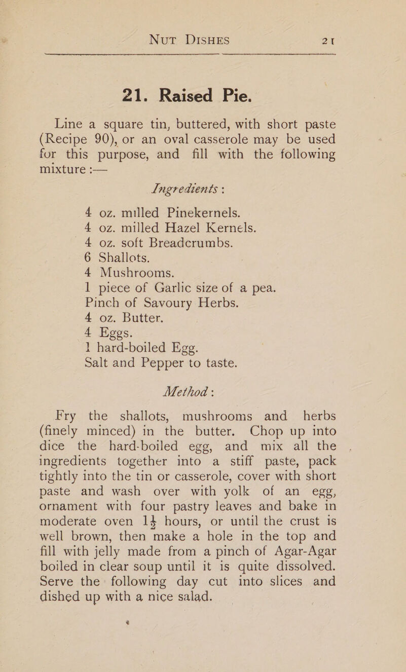 21. Raised Pie. Line a square tin, buttered, with short paste (Recipe 90), or an oval casserole may be used for this purpose, and fill with the following mixture :— Ingredients : 4 oz. milled Pinekernels. 4 oz. milled Hazel Kernels. 4 oz. soft Breadcrumbs. 6 Shallots. 4 Mushrooms. 1 piece of Garlic size of a pea. Pinch of Savoury Herbs. 4 oz. Butter. 4 Eggs. 1 hard-boiled Egg. Salt and Pepper to taste. Method: Fry the shallots, mushrooms and_ herbs (finely minced) in the butter. Chop up into dice the hard-boiled egg, and mix all the ingredients together into a stiff paste, pack tightly into the tin or casserole, cover with short paste and wash over with yolk of an egg, ornament with four pastry leaves and bake in moderate oven 1} hours, or until the crust is well brown, then make a hole in the top and fill with jelly made from a pinch of Agar-Agar boiled in clear soup until it is quite dissolved. Serve the following day cut into slices and dished up with a nice salad. 3