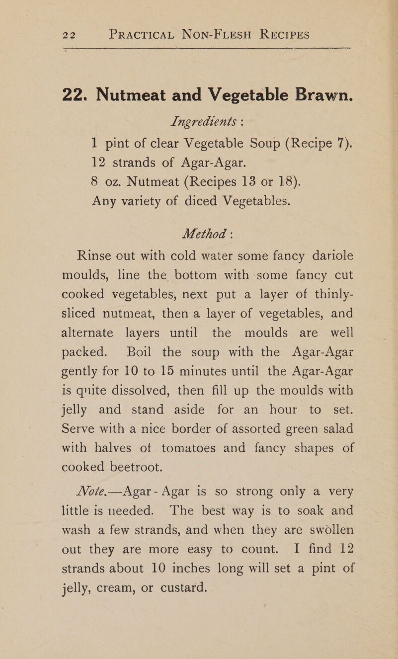 22. Nutmeat and Vegetable Brawn. Ingredients : 1 pint of clear Vegetable Soup (Recipe 7). 12 strands of Agar-Agar. 8 oz. Nutmeat (Recipes 13 or 18). Any variety of diced Vegetables. Method : Rinse out with cold water some fancy dariole moulds, line the bottom with some fancy cut cooked vegetables, next put a layer of thinly- sliced nutmeat, then a layer of vegetables, and alternate layers until the moulds are well packed. Boil the soup with the Agar-Agar gently for 10 to 15 minutes until the Agar-Agar is quite dissolved, then fill up the moulds with jelly and stand aside for an hour to set. Serve with a nice border of assorted green salad with halves of tomatoes and fancy shapes of cooked beetroot. JVoie.—Agar- Agar is so strong only a very little is needed. The best way is to soak and wash a few strands, and when they are swollen out they are more easy to count. I find 12 strands about 10 inches long will set a pint of jelly, cream, or custard.