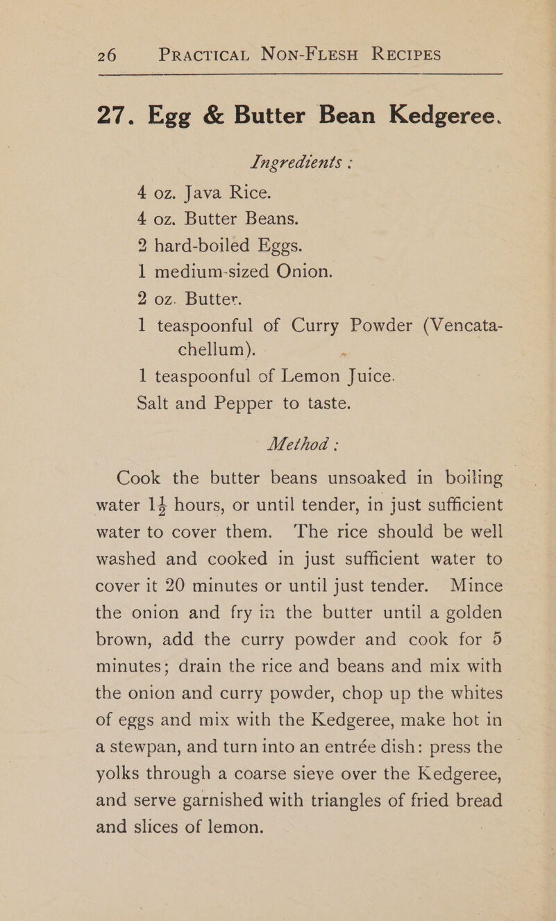 27. Egg &amp; Butter Bean Kedgeree. Ingredients : 4 oz. Java Rice. 4 oz. Butter Beans. 2 hard-boiled Eggs. 1 medium-sized Onion. 2 oz. Butter. 1 teaspoonful of Curry Powder (Vencata- chellum). ; 1 teaspoonful of Lemon Juice. Salt and Pepper to taste. Method : Cook the butter beans unsoaked in boiling — water 14 hours, or until tender, in just sufficient water to cover them. The rice should be well washed and cooked in just sufficient water to cover it 20 minutes or until just tender. Mince the onion and fry in the butter until a golden brown, add the curry powder and cook for 5 minutes; drain the rice and beans and mix with the onion and curry powder, chop up the whites of eggs and mix with the Kedgeree, make hot in a stewpan, and turn into an entrée dish: press the yolks through a coarse sieve over the Kedgeree, and serve garnished with triangles of fried bread and slices of lemon.