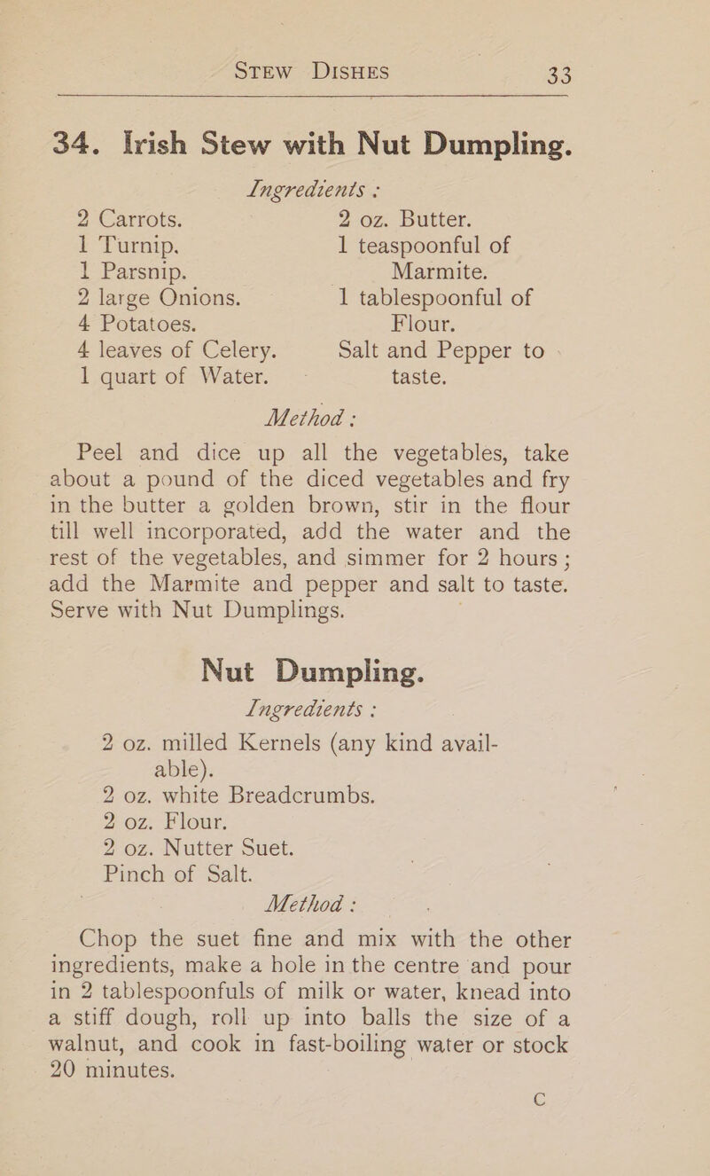 34. Irish Stew with Nut Dumpling. Ingredients : 2 Carrots. 2 02. Butter. 1 Turnip. 1 teaspoonful of 1 Parsnip. Marmite. 2 large Onions. 1 tablespoonful of 4 Potatoes. Flour. 4 leaves of Celery. Salt and Pepper to 1 quart of Water. - taste. Method : Peel and dice up all the vegetables, take about a pound of the diced vegetables and fry in the butter a golden brown, stir in the flour till well incorporated, add the water and the rest of the vegetables, and simmer for 2 hours ; add the Marmite and pepper and salt to taste. Serve with Nut Dumplings. Nut Dumpling. Lngreadients : 2 oz. milled Kernels (any kind avail- able). 2 oz. white Breadcrumbs. 2 oz. Flour. 2 oz. Nutter Suet. Pinch of Salt. Method: Chop the suet fine and mix with the other ingredients, make a hole in the centre and pour in 2 tablespoonfuls of milk or water, knead into a stiff dough, roll up into balls the size of a walnut, and cook in fast-boiling water or stock 20 minutes. C