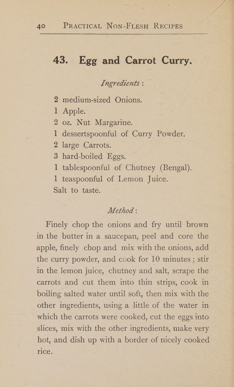 43. Egg and Carrot Curry. Ingredients : medium-sized Onions. Apple. oz. Nut Margarine. dessertspoonful of Curry Powder. large Carrots. hard-boiled Eggs. tablespoonful of Chutney (Bengal). — — oF bd b&gt; ee bb teaspoonful of Lemon Juice. Salt to taste. Method : Finely chop the onions and fry until brown in the butter in a saucepan, peel and core the apple, finely chop and mix with the onions, add the curry powder, and cook for 10 minutes ; stir in the lemon juice, chutney and salt, scrape the carrots and cut them into thin strips, cook in boiling salted water until soft, then mix with the other ingredients, using a little of the water in which the carrots were cooked, cut the eggs into slices, mix with the other ingredients, make very hot, and dish up with a border of nicely cooked rice.