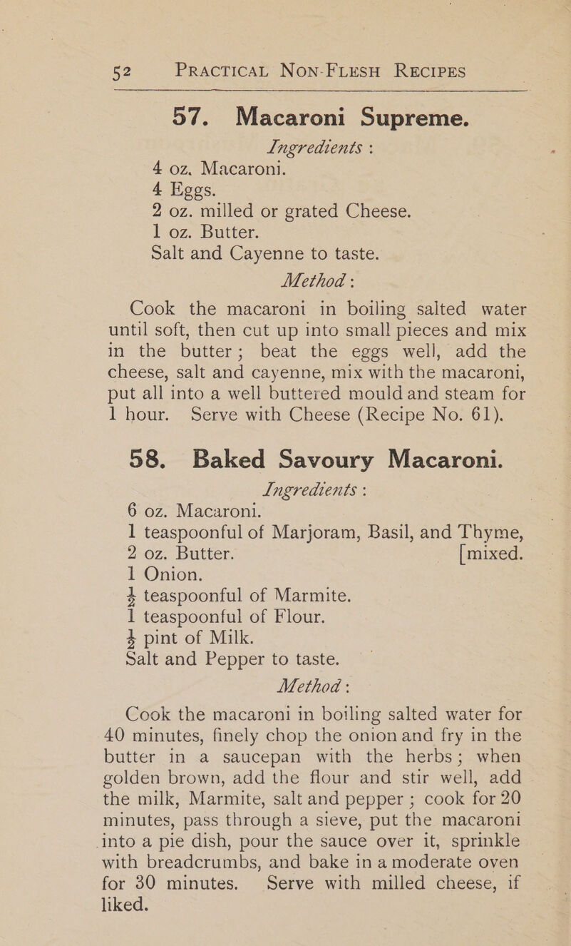 57. Macaroni Supreme. Lngredients : 4 oz. Macaroni. 4 Liggs. 2 oz. milled or grated Cheese. 1 oz. Butter. Salt and Cayenne to taste. Method : Cook the macaroni in boiling salted water until soft, then cut up into small pieces and mix in the butter; beat the eggs well, add the cheese, salt and cayenne, mix with the macaroni, put all into a well buttered mould and steam for 1 hour. Serve with Cheese (Recipe No. 61). 58. Baked Savoury Macaroni. Lngredients : 6 oz. Macaroni. 1 teaspoonful of Marjoram, Basil, and Thyme, 2 oz. Butter. _ [mixed. 1 Onion. 4 teaspoonful of Marmite. 1 teaspoonful of Flour. 4 pint of Milk. Salt and Pepper to taste. Method : Cook the macaroni in boiling salted water for 40 minutes, finely chop the onion and fry in the butter in a saucepan with the herbs; when golden brown, add the flour and stir well, add the milk, Marmite, salt and pepper ; cook for 20 minutes, pass through a sieve, put the macaroni into a pie dish, pour the sauce over it, sprinkle with breadcrumbs, and bake in a moderate oven for 30 minutes. Serve with milled cheese, if liked.