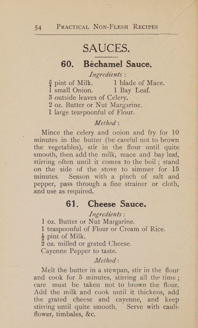 —$—&lt;—_=___ SAUCES. 60. Béchaniel Sauce. Lngredtents : # pint of Milk. 1 blade of Mace. 1 small Onion. 1 Bay Leaf. 3 outside leaves of Celery. 2 oz. Butter or Nut Margarine. 1 large teaspoonful of Flour. Method: Mince the celery and onion and fry for 10 minutes in the butter (be careful not to brown the vegetables), stir in the flour until quite smooth, then add the milk, mace and bay leaf, stirring often until it comes to the boil; stand on the side of the -stove to simmer for-15 | minutes. Season with a pinch of salt and pepper, pass through a fine strainer or ase; and use as required. 61. Cheese Sauce. Ingredients : 1 oz. Butter or Nut Margarine. 1 teaspoonful of Flour or Cream of Rice. 4 pint of Milk. 2 oz. milled or grated Cheese. Cayenne Pepper to taste. Method : Melt the butter in a stewpan, stir in the flour and cook for 5 minutes, stirring all the time; care must be taken not to brown the flour. Add the milk and cook until it thickens, add the grated cheese and cayenne, and keep stirring until quite smooth. Serve with caul- flower, timbales, &amp;c.