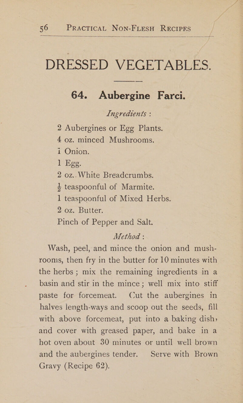 DRESSED VECETABLES. 64. Aubergine Farci. Ingredients : 2 Aubergines or Egg Plants. 4 oz. minced Mushrooms. i Onion. 1 Egg. 2 oz..White Breadcrumbs. 4 teaspoonful of Marmite. 1 teaspoonful of Mixed Herbs. 2 oz. Butter. Pinch of Pepper and Salt. Method : Wash, peel, and mince the onion and mush- rooms, then fry in the butter for 10 minutes with the herbs ; mix the remaining ingredients in a basin and stir in the mince; well mix into stiff paste for forcemeat. Cut the aubergines in halves length-ways and scoop out the seeds, fill with above forcemeat, put into a baking dish, and cover with greased paper, and bake in a hot oven about 30 minutes or until well brown and the aubergines tender. Serve with Brown Gravy (Recipe 62).