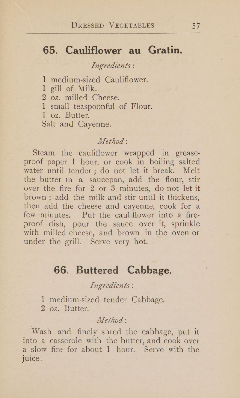 65. Cauliflower au Gratin. Ingredients : medium-sized Cauliflower. gill of Milk. oz. milled Cheese. small teaspoonful of Flour. oz. Butter. alt and Cayenne. G2 tt = DD Method : Steam the cauliflower wrapped in grease- proof paper | hour, or cook in boiling salted water until tender; do not let it break. Melt the butter in a saucepan, add the flour, stir over the fire for 2 or 3, minutes, do not let it brown ; add the milk and stir until it thickens, then add the cheese and cayenne, cook for a few minutes. Put the cauliflower into a fire- proof dish, pour the sauce over it, sprinkle with milled cheese, and brown in the oven or under the grill. Serve very hot. 66. Buttered Cabbage. Lngredients : 1 medium-sized tender ee 262, butter, Method : Wash and finely shred the cabbage, put it into a casserole with the butter, and cook over a slow fire for about 1 hour. Serve with the juice. !