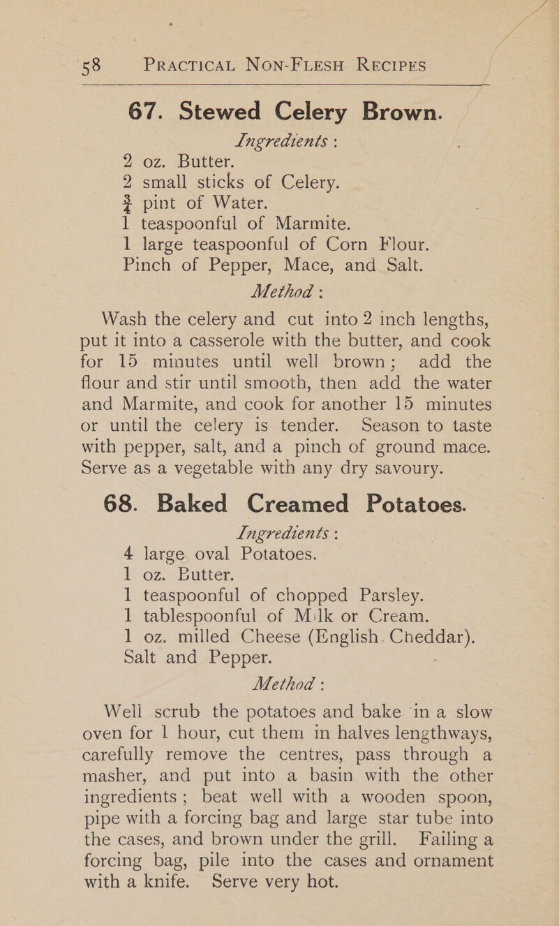 67. Stewed Celery Brown. Ingredients : 2 oz. Butter. 2 small sticks of Celery. # pint of Water. 1 teaspoonful of Marmite. 1 large teaspoonful of Corn Flour. Pinch of Pepper, Mace, and Salt. Method : Wash the celery and cut into 2 inch lengths, put it into a casserole with the butter, and cook for 15 minutes until well brown; add the flour and stir until smooth, then add the water and Marmite, and cook for another 15 minutes or until the celery is tender. Season to taste with pepper, salt, and a pinch of ground mace. Serve as a vegetable with any dry savoury. 68. Baked Creamed Potatoes. Ingredients : 4 large oval Potatoes. lL oz. Butter: 1 teaspoonful of chopped Parsley. 1 tablespoonful of Milk or Cream. 1 oz. milled Cheese a es ee Salt and Pepper. Method : Well scrub the potatoes and bake ina slow oven for 1 hour, cut them in halves lengthways, carefully remove the centres, pass through a masher, and put into a basin with the other ingredients ; beat well with a wooden spoon, pipe with a forcing bag and large star tube into the cases, and brown under the grill. Failing a forcing bag, pile into the cases and ornament with a knife. Serve very hot.