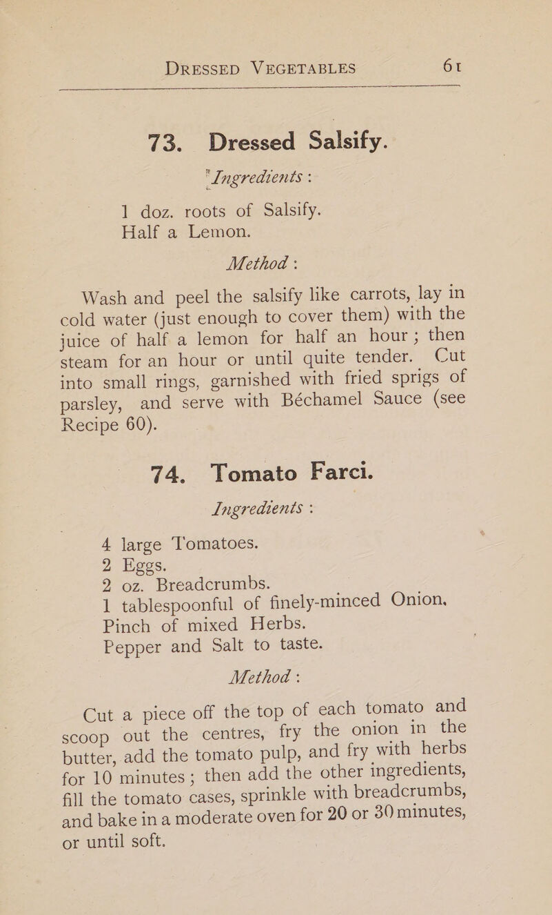 73. Dressed Salsify. ‘Ingredients : 1 doz. roots of Salsify. Half a Lemon. Method : Wash and peel the salsify like carrots, lay in cold water (just enough to cover them) with the juice of half a lemon for half an hour ; then steam for an hour or until quite tender. Cut into small rings, garnished with fried sprigs of parsley, and serve with Béchamel Sauce (see Recipe 60). 74. Tomato Farci. Ingredients : ! 4 large ‘Tomatoes. 2 Eggs. 2 oz. Breadcrumbs. 3 1 tablespoonful of finely-minced Onion, Pinch of mixed Herbs. Pepper and Salt to taste. Method : Cut a piece off the top of each tomato and scoop out the centres, fry the onion in the butter, add the tomato pulp, and fry with herbs for 10 minutes; then add the other ingredients, fill the tomato cases, sprinkle with breadcrumbs, and bake in a moderate oven for 20 or 30 minutes, or until soft. |