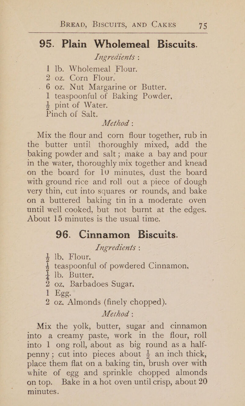 95. Plain Wholemeal Biscuits. Ingredients : 1 Ib. Wholemeal Flour. 2 oz. Corn Flour. ..6 oz. Nut Margarine or Butter. 1 teaspoonful of Baking Powder, + pint of Water. Pinch of Salt. Method : Mix the flour and corn flour together, rub in the butter until thoroughly mixed, add the baking powder and salt; make a bay and pour in the water, thoroughly mix together and knead on the board for 1U minutes, dust the board with ground rice and roll out a piece of dough very thin, cut into squares or rounds, and bake on a buttered baking tin ina moderate oven until well cooked, but not burnt at the edges. About 15 minutes is the usual time. 96. Cinnamon Biscuits. Ingredients : lb, Flour. teaspoonful of powdered Cinnamon, Ib. Butter. oz, Barbadoes Sugar, Egg. | oz. Almonds (finely chopped). Mix the yolk, butter, sugar and cinnamon into a creamy paste, work in the flour, roll into 1 ong roll, about as big round as a half- penny; cut into pieces about }$ an inch thick, place them flat on a baking tin, brush over with white of egg and sprinkle chopped almonds ontop. Bake in a hot oven until crisp, about 20 minutes. bo = DORR bHE