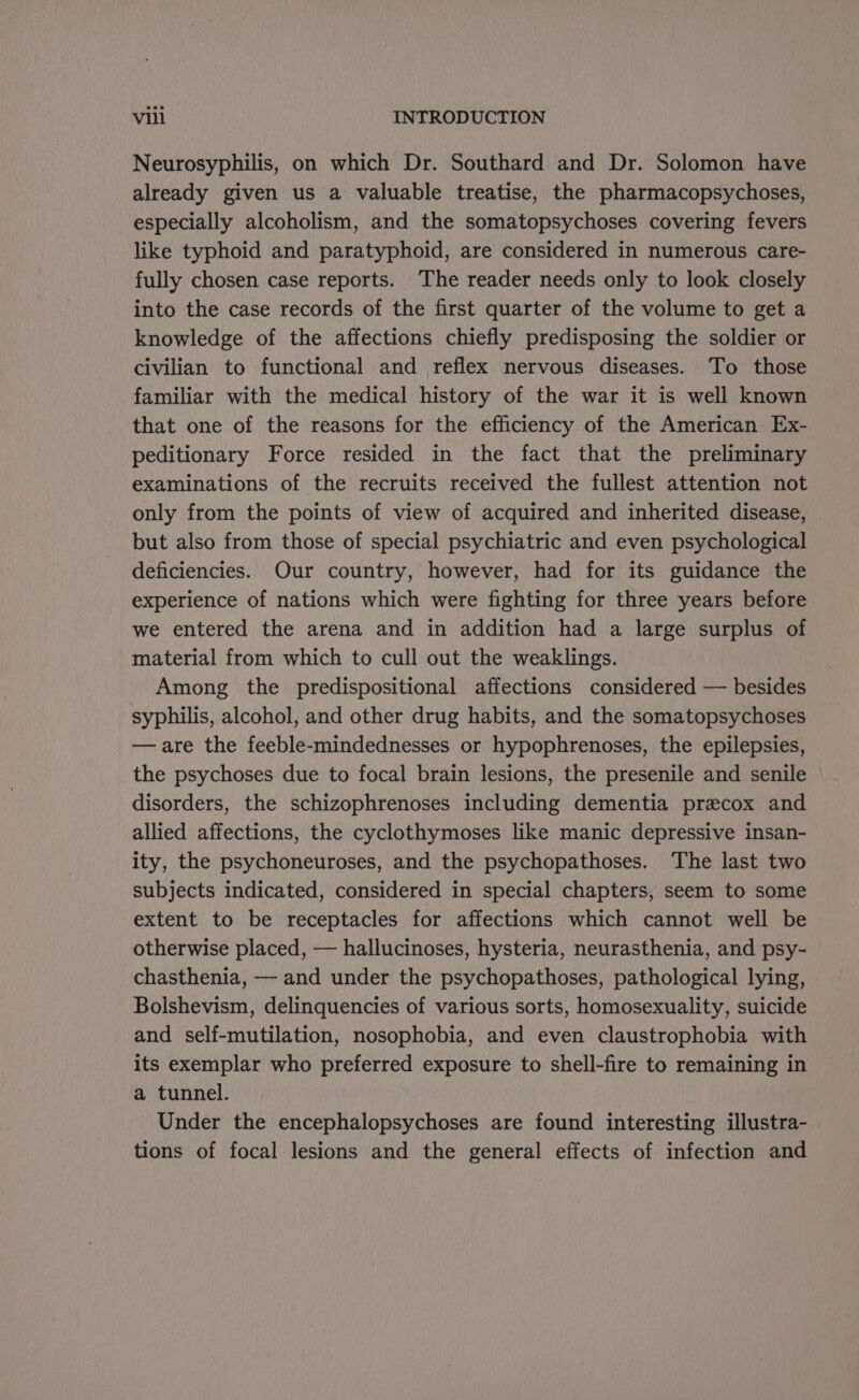 Neurosyphilis, on which Dr. Southard and Dr. Solomon have already given us a valuable treatise, the pharmacopsychoses, especially alcoholism, and the somatopsychoses covering fevers like typhoid and paratyphoid, are considered in numerous care- fully chosen case reports. The reader needs only to look closely into the case records of the first quarter of the volume to get a knowledge of the affections chiefly predisposing the soldier or civilian to functional and reflex nervous diseases. To those familiar with the medical history of the war it is well known that one of the reasons for the efficiency of the American Ex- peditionary Force resided in the fact that the preliminary examinations of the recruits received the fullest attention not only from the points of view of acquired and inherited disease, but also from those of special psychiatric and even psychological deficiencies. Our country, however, had for its guidance the experience of nations which were fighting for three years before we entered the arena and in addition had a large surplus of material from which to cull out the weaklings. Among the predispositional affections considered — besides syphilis, alcohol, and other drug habits, and the somatopsychoses —are the feeble-mindednesses or hypophrenoses, the epilepsies, the psychoses due to focal brain lesions, the presenile and senile disorders, the schizophrenoses including dementia precox and allied affections, the cyclothymoses like manic depressive insan- ity, the psychoneuroses, and the psychopathoses. The last two subjects indicated, considered in special chapters, seem to some extent to be receptacles for affections which cannot well be otherwise placed, — hallucinoses, hysteria, neurasthenia, and psy- chasthenia, — and under the psychopathoses, pathological lying, Bolshevism, delinquencies of various sorts, homosexuality, suicide and self-mutilation, nosophobia, and even claustrophobia with its exemplar who preferred exposure to shell-fire to remaining in a tunnel. Under the encephalopsychoses are found interesting illustra- tions of focal lesions and the general effects of infection and