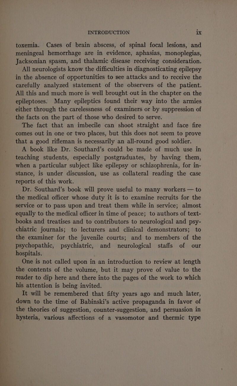 toxemia. Cases of brain abscess, of spinal focal lesions, and meningeal hemorrhage are in evidence, aphasias, monoplegias, Jacksonian spasm, and thalamic disease receiving consideration. All neurologists know the difficulties in diagnosticating epilepsy in the absence of opportunities to see attacks and to receive the carefully analyzed statement of the observers of the patient. All this and much more is well brought out in the chapter on the epileptoses. Many epileptics found their way into the armies either through the carelessness of examiners or by suppression of the facts on the part of those who desired to serve. The fact that an imbecile can shoot straight and face fire comes out in one or two places, but this does not seem to prove that a good rifleman is necessarily an all-round good soldier. A book like Dr. Southard’s could be made of much use in teaching students, especially postgraduates, by having them, when a particular subject like epilepsy or schizophrenia, for in- stance, is under discussion, use as collateral reading the case reports of this work. Dr. Southard’s book will prove useful to many workers — to the medical officer whose duty it is to examine recruits for the service or to pass upon and treat them while in service; almost equally to the medical officer in time of peace; to authors of text- books and treatises and to contributors to neurological and psy- chiatric journals; to lecturers and clinical demonstrators; to the examiner for the juvenile courts; and to members of the psychopathic, psychiatric, and neurological staffs of our hospitals. One is not called upon in an introduction to review at length the contents of the volume, but it may prove of value to the reader to dip here and there into the pages of the work to which his attention is being invited. It will be remembered that fifty years ago and much later, down to the time of Babinski’s active propaganda in favor of the theories of suggestion, counter-suggestion, and persuasion in hysteria, various affections of a vasomotor and thermic type