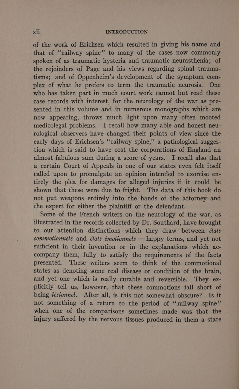 of the work of Erichsen which resulted in giving his name and that of ‘‘railway spine” to many of the cases now commonly spoken of as traumatic hysteria and traumatic neurasthenia; of the rejoinders of Page and his views regarding spinal trauma- tisms; and of Oppenheim’s development of the symptom com- plex of what he prefers to term the traumatic neurosis. One who has taken part in much court work cannot but read these case records with interest, for the neurology of the war as pre- sented in this volume and in numerous monographs which are now appearing, throws much light upon many often mooted medicolegal problems. I recall how many able and honest neu- rological observers have changed their points of view since the early days of Erichsen’s ‘‘railway spine,” a pathological sugges- tion which is said to have cost the corporations of England an almost fabulous sum during a score of years. I recall also that a certain Court of Appeals in one of our states even felt itself called upon to promulgate an opinion intended to exorcise en- tirely the plea for damages for alleged injuries if it could be shown that these were due to fright. The data of this book do not put weapons entirely into the hands of the attorney and the expert for either the plaintiff or the defendant. Some of the French writers on the neurology of the war, as illustrated in the records collected by Dr. Southard, have brought to our attention distinctions which they draw between états commotionnels and états émotionnels — happy terms, and yet not sufficient in their invention or in the explanations which ac- company them, fully to satisfy the requirements of the facts presented. These writers seem to think of the commotional states as denoting some real disease or condition of the brain, and yet one which is really curable and reversible. They ex- plicitly tell us, however, that these commotions fall short of being Jéstonnel. After all, is this not somewhat obscure? Is it not something of a return to the period of ‘‘railway spine” when one of the comparisons sometimes made was that the injury suffered by the nervous tissues produced in them a state