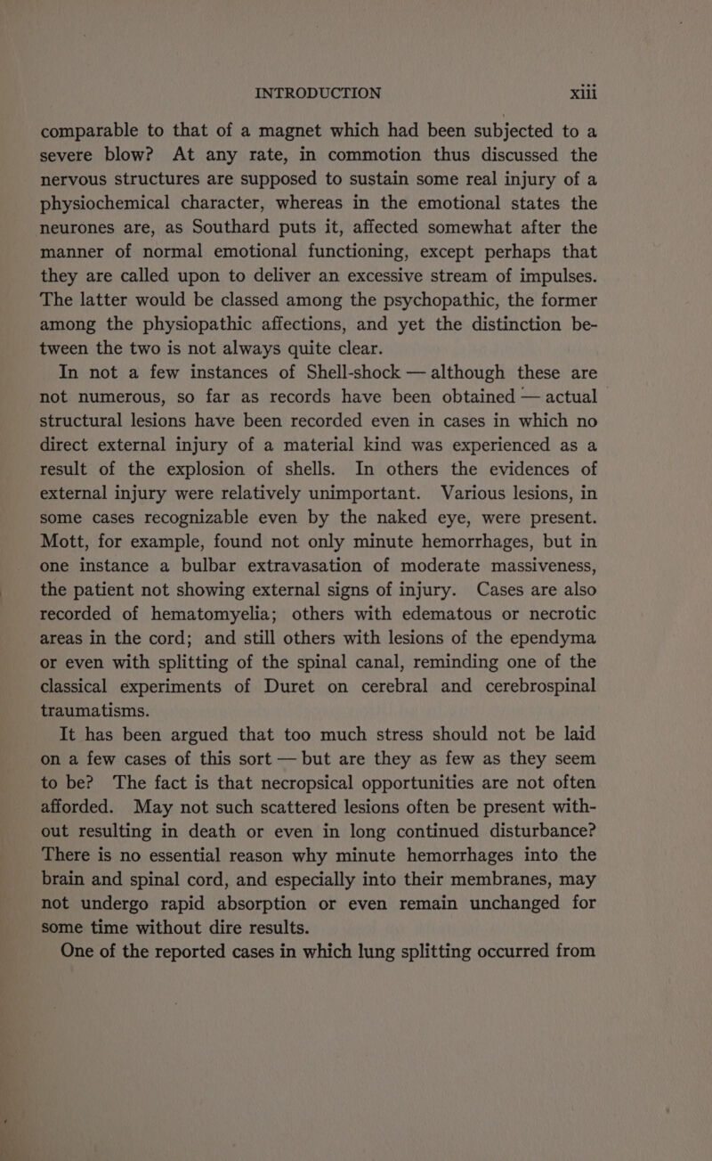 comparable to that of a magnet which had been subjected to a severe blow? At any rate, in commotion thus discussed the nervous structures are supposed to sustain some real injury of a physiochemical character, whereas in the emotional states the manner of normal emotional functioning, except perhaps that they are called upon to deliver an excessive stream of impulses. The latter would be classed among the psychopathic, the former among the physiopathic affections, and yet the distinction be- tween the two is not always quite clear. In not a few instances of Shell-shock — although these are not numerous, so far as records have been obtained — actual © structural lesions have been recorded even in cases in which no direct external injury of a material kind was experienced as a result of the explosion of shells. In others the evidences of external injury were relatively unimportant. Various lesions, in some cases recognizable even by the naked eye, were present. Mott, for example, found not only minute hemorrhages, but in one instance a bulbar extravasation of moderate massiveness, the patient not showing external signs of injury. Cases are also recorded of hematomyelia; others with edematous or necrotic areas in the cord; and still others with lesions of the ependyma or even with splitting of the spinal canal, reminding one of the classical experiments of Duret on cerebral and cerebrospinal traumatisms. It has been argued that too much stress should not be laid on a few cases of this sort — but are they as few as they seem to be? The fact is that necropsical opportunities are not often afforded. May not such scattered lesions often be present with- out resulting in death or even in long continued disturbance? There is no essential reason why minute hemorrhages into the brain and spinal cord, and especially into their membranes, may not undergo rapid absorption or even remain unchanged for some time without dire results. One of the reported cases in which lung splitting occurred from