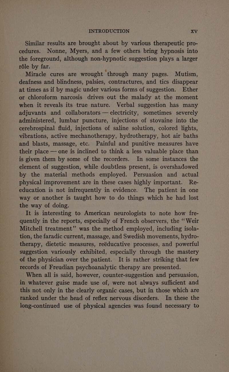 Similar results are brought about by various therapeutic pro- cedures. Nonne, Myers, and a few others bring hypnosis into the foreground, although non-hypnotic suggestion plays a larger role by far. ; Miracle cures are wrought through many pages. Mutism, deafness and blindness, palsies, contractures, and tics disappear at times as if by magic under various forms of suggestion. Ether or chloroform narcosis drives out the malady at the moment when it reveals its true nature. Verbal suggestion has many adjuvants and collaborators — electricity, sometimes severely administered, lumbar puncture, injections of stovaine into the cerebrospinal fluid, injections of saline solution, colored lights, vibrations, active mechanotherapy, hydrotherapy, hot air baths and blasts, massage, etc. Painful and punitive measures have their place — one is inclined to think a less valuable place than is given them by some of the recorders. In some instances the element of suggestion, while doubtless present, is overshadowed by the material methods employed. Persuasion and actual physical improvement are in these cases highly important. Re- education is not infrequently in evidence. The patient in one way or another is taught how to do things which he had lost the way of doing. It is interesting to American neurologists to note how fre- quently in the reports, especially of French observers, the ‘‘ Weir Mitchell treatment’’ was the method employed, including isola- tion, the faradic current, massage, and Swedish movements, hydro- therapy, dietetic measures, reéducative processes, and powerful suggestion variously exhibited, especially through the mastery of the physician over the patient. It is rather striking that few records of Freudian psychoanalytic therapy are presented. When all is said, however, counter-suggestion and persuasion, in whatever guise made use of, were not always sufficient and this not only in the clearly organic cases, but in those which are ranked under the head of reflex nervous disorders. In these the long-continued use of physical agencies was found necessary to