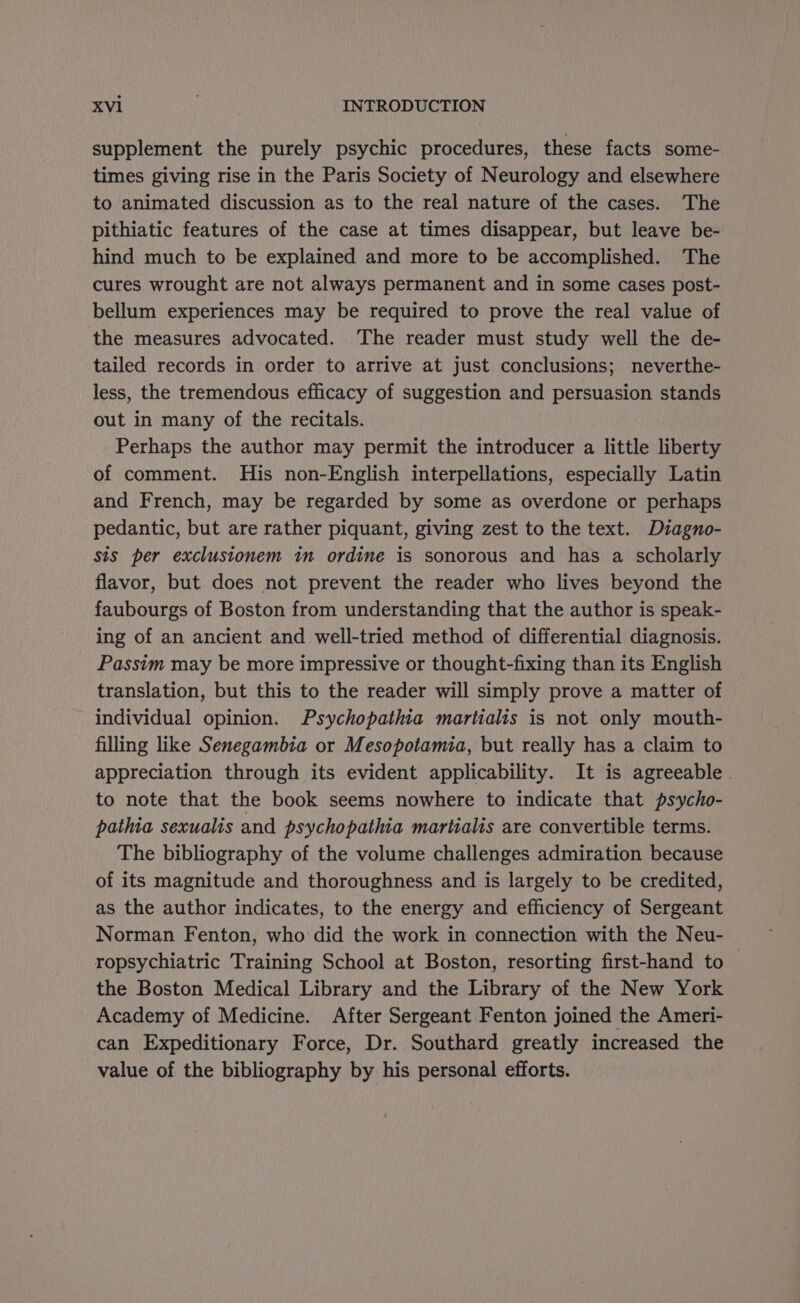 supplement the purely psychic procedures, these facts some- times giving rise in the Paris Society of Neurology and elsewhere to animated discussion as to the real nature of the cases. The pithiatic features of the case at times disappear, but leave be- hind much to be explained and more to be accomplished. The cures wrought are not always permanent and in some cases post- bellum experiences may be required to prove the real value of the measures advocated. The reader must study well the de- tailed records in order to arrive at just conclusions; neverthe- less, the tremendous efficacy of suggestion and persuasion stands out in many of the recitals. Perhaps the author may permit the introducer a little liberty of comment. His non-English interpellations, especially Latin and French, may be regarded by some as overdone or perhaps pedantic, but are rather piquant, giving zest to the text. Dzagno- sis per exclustonem in ordine is sonorous and has a scholarly flavor, but does not prevent the reader who lives beyond the faubourgs of Boston from understanding that the author is speak- ing of an ancient and well-tried method of differential diagnosis. Passim may be more impressive or thought-fixing than its English translation, but this to the reader will simply prove a matter of individual opinion. Psychopathia martialis is not only mouth- filling like Senegambia or Mesopotamia, but really has a claim to appreciation through its evident applicability. It is agreeable. to note that the book seems nowhere to indicate that psycho- pathta sexualis and psychopathia martialis are convertible terms. The bibliography of the volume challenges admiration because of its magnitude and thoroughness and is largely to be credited, as the author indicates, to the energy and efficiency of Sergeant Norman Fenton, who did the work in connection with the Neu- ropsychiatric Training School at Boston, resorting first-hand to the Boston Medical Library and the Library of the New York Academy of Medicine. After Sergeant Fenton joined the Ameri- can Expeditionary Force, Dr. Southard greatly increased the value of the bibliography by his personal efforts.