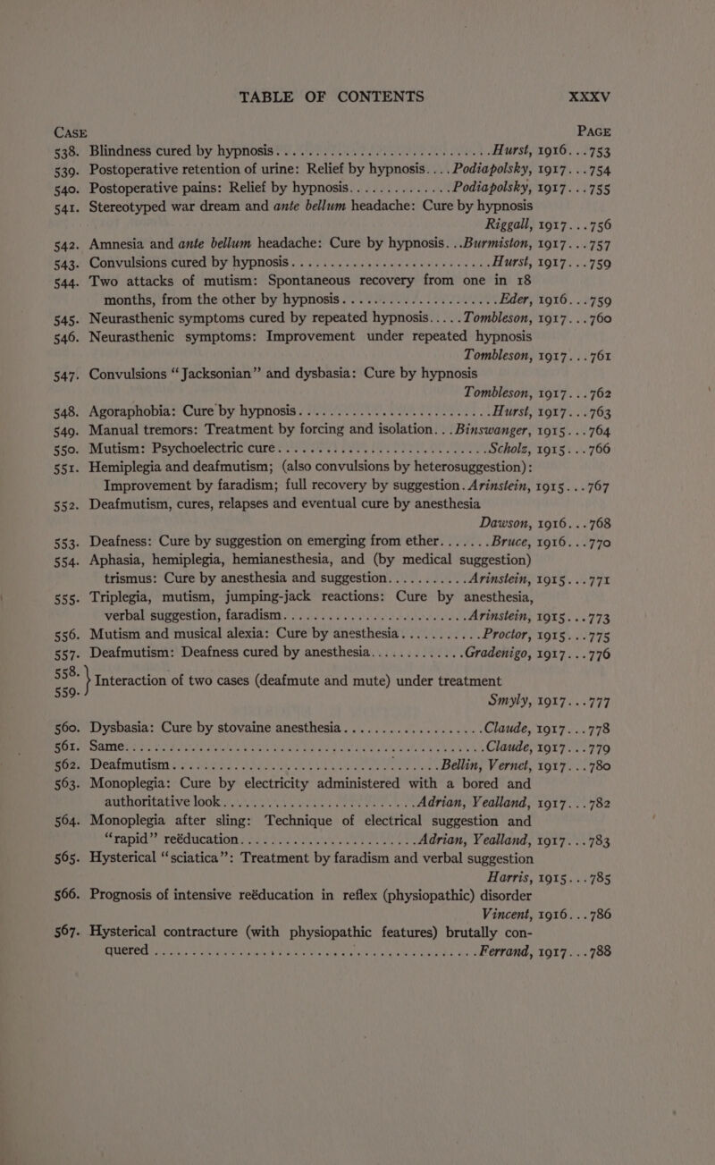 CASE PAGE Rao) bhnidness cured: by hypnosis yee SO Hurst, 1916...753 539. Postoperative retention of urine: Relief by hypnosis....Podiapolsky, 1917...754 540. Postoperative pains: Relief by hypnosis.............. Podiapolsky, 1917. ..755 541. Stereotyped war dream and ante bellum headache: Cure by hypnosis Riggall, 1917. ..756 542. Amnesia and ante bellum headache: Cure by hypnosis. ..Burmiston, 1917. ..757 ga3. Convulsions cured by hypnosis... 21.6 .0 eee eee eee ds Hurst, 1917...759 544. Two attacks of mutism: Spontaneous recovery from one in 18 months, from the other by hypnosis..................... Eder, 1916. ..759 545. Neurasthenic symptoms cured by repeated hypnosis... .. Tombleson, 1917...760 546. Neurasthenic symptoms: Improvement under repeated hypnosis Tombleson, 1917. ..761 547. Convulsions “ Jacksonian” and dysbasia: Cure by hypnosis Tombleson, 1917. ..762 648, ‘Agoraphobia: Cure by: hypnosis F022 00, (a ee a Hurst, 1917. ..763 549. Manual tremors: Treatment by forcing and isolation... Binswanger, 1915... 764 er il UbiSIs Fey CHOPIECELIG ClItGs vr cease poate ey OPES OO oe Scholz, 1915...766 551. Hemiplegia and deafmutism; (also convulsions by heterosuggestion) : Improvement by faradism; full recovery by suggestion. Arinstein, 1915... 767 552. Deafmutism, cures, relapses and eventual cure by anesthesia Dawson, 1916. ..768 553. Deafness: Cure by suggestion on emerging from ether....... Bruce, 1916...770 554. Aphasia, hemiplegia, hemianesthesia, and (by medical suggestion) trismus: Cure by anesthesia and suggestion........... Arinstein, 1915...771% 555. Triplegia, mutism, jumping-jack reactions: Cure by anesthesia, verbal suggestion, faradism..................0...00, Arinstein, 1915. ..773 556. Mutism and musical alexia: Cure by anesthesia........... Proctor, 191§...775 557. Deafmutism: Deafness cured by anesthesia............. Gradenigo, 1917...776 558. \ Interaction of two cases (deafmute and mute) under treatment 309: Smyly, 1917...777 560. Dysbasia: Cure by stovaine anesthesia................... Claude, 1917...778 RRS EE Se) GALS ar MESES Rite 1 Eel GD arn Eee An WELL SAS Claude, 1917...779 Drea SICALMUTISE 2 Fs Dae a OAMARU baa ate ee ae Bellin, Vernet, 1917...780 563. Monoplegia: Cure by electricity administered with a bored and MAILHOT ALIVE lOO A MN eve arts Mane eran, Wn Adrian, Yealland, 1917. ..782 564. Monoplegia after sling: Technique of electrical suggestion and SRRDICN TOCRUCALIOTE) Pe aaa a Ron ae Cee Adrian, Yealland, 1917. ..783 565. Hysterical “sciatica”: Treatment by faradism and verbal suggestion Harris, 1915...785 566. Prognosis of intensive reéducation in reflex (physiopathic) disorder Vincent, 1916. ..786 567. Hysterical contracture (with physiopathic features) brutally con- SIBLE a ks high oa iors eal erate PRY URAL SG ange Ferrand, 1917. ..788