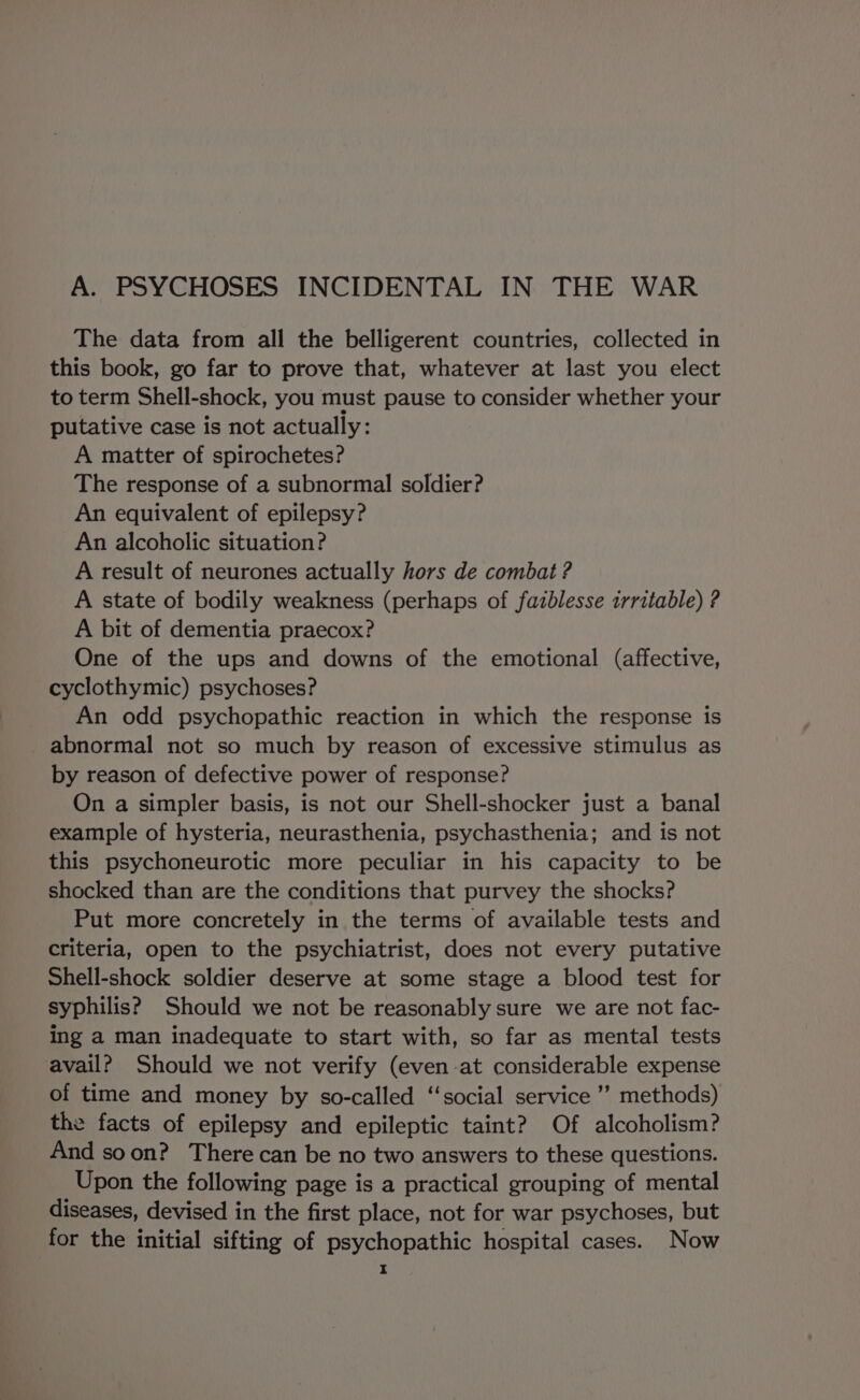 A. PSYCHOSES INCIDENTAL IN THE WAR The data from all the belligerent countries, collected in this book, go far to prove that, whatever at last you elect to term Shell-shock, you must pause to consider whether your putative case is not actually: A matter of spirochetes? The response of a subnormal soldier? An equivalent of epilepsy? An alcoholic situation? A result of neurones actually hors de combat ? A state of bodily weakness (perhaps of fazblesse irritable) ? A bit of dementia praecox? One of the ups and downs of the emotional (affective, cyclothymic) psychoses? An odd psychopathic reaction in which the response is abnormal not so much by reason of excessive stimulus as by reason of defective power of response? On a simpler basis, is not our Shell-shocker just a banal example of hysteria, neurasthenia, psychasthenia; and is not this psychoneurotic more peculiar in his capacity to be shocked than are the conditions that purvey the shocks? Put more concretely in the terms of available tests and criteria, open to the psychiatrist, does not every putative Shell-shock soldier deserve at some stage a blood test for syphilis? Should we not be reasonably sure we are not fac- ing a man inadequate to start with, so far as mental tests avail? Should we not verify (even at considerable expense of time and money by so-called ‘‘social service ’’? methods) the facts of epilepsy and epileptic taint? Of alcoholism? And soon? There can be no two answers to these questions. Upon the following page is a practical grouping of mental diseases, devised in the first place, not for war psychoses, but for the initial sifting of psychopathic hospital cases. Now