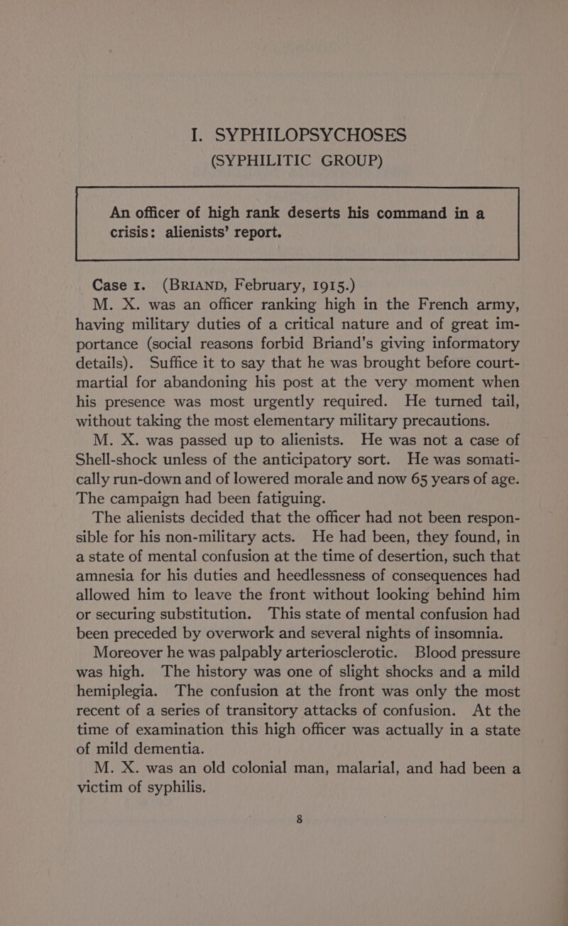 (SYPHILITIC GROUP) An officer of high rank deserts his command in a Case 1. (BRIAND, February, I915.) M. X. was an officer ranking high in the French army, having military duties of a critical nature and of great im- portance (social reasons forbid Briand’s giving informatory details). Suffice it to say that he was brought before court- martial for abandoning his post at the very moment when his presence was most urgently required. He turned tail, without taking the most elementary military precautions. M. X. was passed up to alienists. He was not a case of Shell-shock unless of the anticipatory sort. He was somati- cally run-down and of lowered morale and now 65 years of age. The campaign had been fatiguing. The alienists decided that the officer had not been respon- sible for his non-military acts. He had been, they found, in a state of mental confusion at the time of desertion, such that amnesia for his duties and heedlessness of consequences had allowed him to leave the front without looking behind him or securing substitution. This state of mental confusion had been preceded by overwork and several nights of insomnia. Moreover he was palpably arteriosclerotic. Blood pressure was high. The history was one of slight shocks and a mild hemiplegia. The confusion at the front was only the most recent of a series of transitory attacks of confusion. At the time of examination this high officer was actually in a state of mild dementia. M. X. was an old colonial man, malarial, and had been a victim of syphilis.