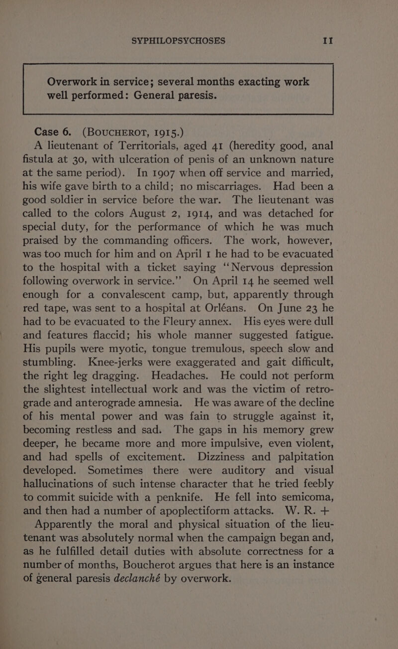 well performed: General paresis. Case 6. (BOUCHEROT, I9QI5.) A lieutenant of Territorials, aged 41 (heredity good, anal fistula at 30, with ulceration of penis of an unknown nature at the same period). In 1907 when off service and married, his wife gave birth to a child; no miscarriages. Had been a good soldier in service before the war. The lieutenant was called to the colors August 2, 1914, and was detached for special duty, for the performance of which he was much praised by the commanding officers. The work, however, was too much for him and on April 1 he had to be evacuated to the hospital with a ticket saying ‘‘Nervous depression following overwork in service.’? On April 14 he seemed well enough for a convalescent camp, but, apparently through red tape, was sent to a hospital at Orléans. On June 23 he had to be evacuated to the Fleury annex. His eyes were dull and features flaccid; his whole manner suggested fatigue. His pupils were myotic, tongue tremulous, speech slow and stumbling. Knee-jerks were exaggerated and gait difficult, the right leg dragging. Headaches. He could not perform the slightest intellectual work and was the victim of retro- grade and anterograde amnesia. He was aware of the decline of his mental power and was fain to struggle against it, becoming restless and sad. The gaps in his memory grew deeper, he became more and more impulsive, even violent, and had spells of excitement. Dizziness and palpitation developed. Sometimes there were auditory and visual hallucinations of such intense character that he tried feebly to commit suicide with a penknife. He fell into semicoma, and then had a number of apoplectiform attacks. W.R. + Apparently the moral and physical situation of the lieu- tenant was absolutely normal when the campaign began and, as he fulfilled detail duties with absolute correctness for a number of months, Boucherot argues that here is an instance of general paresis declanché by overwork.