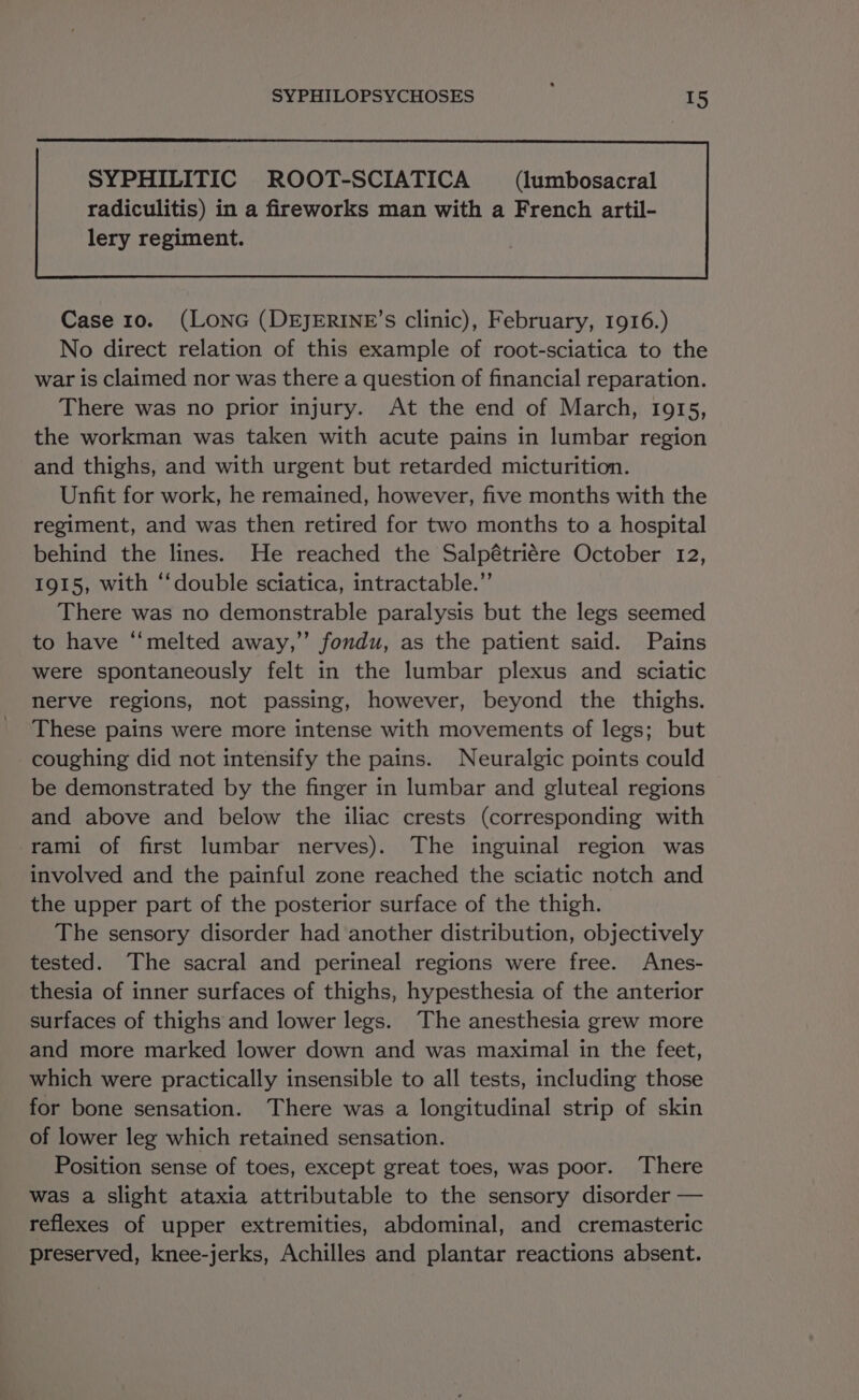 SYPHILITIC ROOT-SCIATICA (lumbosacral Case 10. (LONG (DEJERINE’S clinic), February, 1916.) No direct relation of this example of root-sciatica to the war is claimed nor was there a question of financial reparation. There was no prior injury. At the end of March, 1915, the workman was taken with acute pains in lumbar region and thighs, and with urgent but retarded micturition. Unfit for work, he remained, however, five months with the regiment, and was then retired for two months to a hospital behind the lines. He reached the Salpétriére October 12, 1915, with ‘‘double sciatica, intractable.”’ There was no demonstrable paralysis but the legs seemed to have ‘“‘melted away,’ fondu, as the patient said. Pains were spontaneously felt in the lumbar plexus and sciatic nerve regions, not passing, however, beyond the thighs. These pains were more intense with movements of legs; but coughing did not intensify the pains. Neuralgic points could be demonstrated by the finger in lumbar and gluteal regions and above and below the iliac crests (corresponding with rami of first lumbar nerves). The inguinal region was involved and the painful zone reached the sciatic notch and the upper part of the posterior surface of the thigh. The sensory disorder had another distribution, objectively tested. The sacral and perineal regions were free. Anes- thesia of inner surfaces of thighs, hypesthesia of the anterior surfaces of thighs and lower legs. The anesthesia grew more and more marked lower down and was maximal in the feet, which were practically insensible to all tests, including those for bone sensation. There was a longitudinal strip of skin of lower leg which retained sensation. Position sense of toes, except great toes, was poor. There was a slight ataxia attributable to the sensory disorder — reflexes of upper extremities, abdominal, and cremasteric preserved, knee-jerks, Achilles and plantar reactions absent.