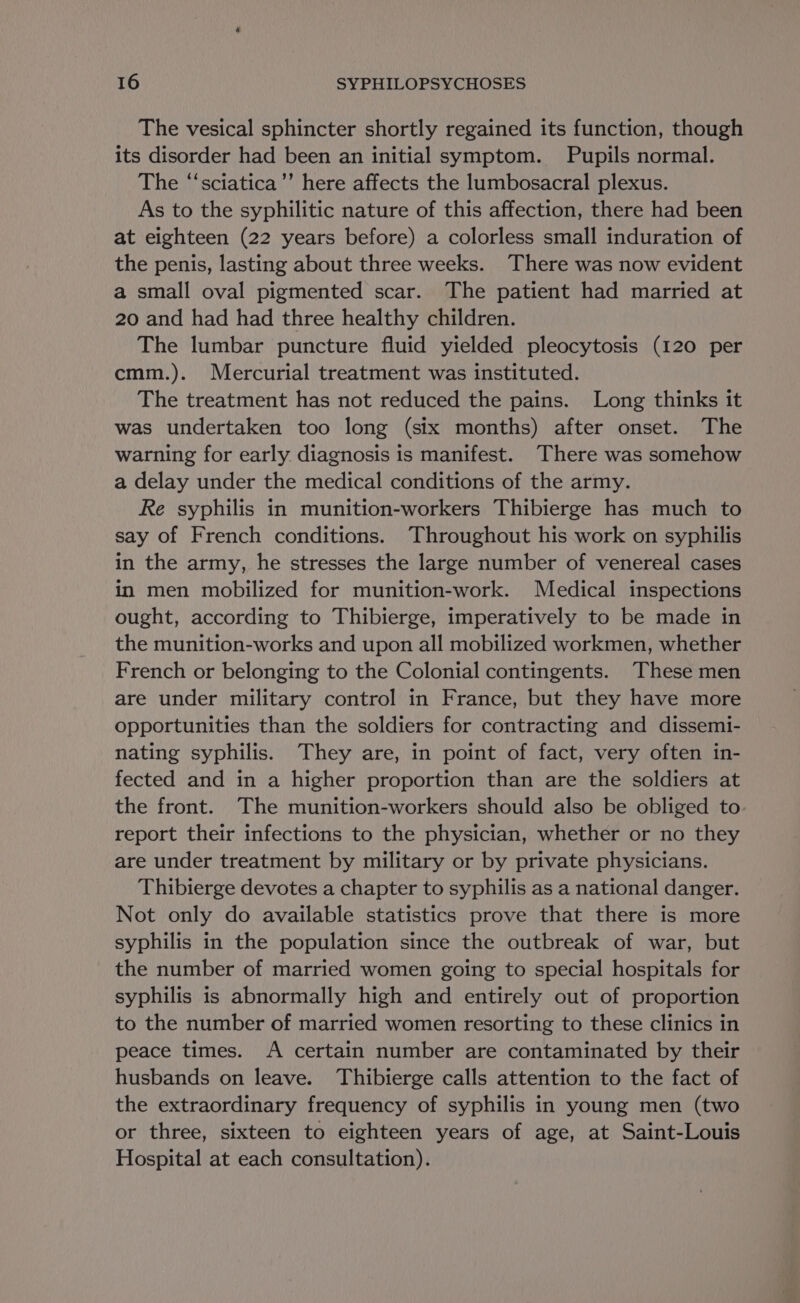 The vesical sphincter shortly regained its function, though its disorder had been an initial symptom. Pupils normal. The “‘sciatica’’ here affects the lumbosacral plexus. As to the syphilitic nature of this affection, there had been at eighteen (22 years before) a colorless small induration of the penis, lasting about three weeks. There was now evident a small oval pigmented scar. The patient had married at 20 and had had three healthy children. The lumbar puncture fluid yielded pleocytosis (120 per cmm.). Mercurial treatment was instituted. The treatment has not reduced the pains. Long thinks it was undertaken too long (six months) after onset. The warning for early diagnosis is manifest. There was somehow a delay under the medical conditions of the army. Re syphilis in munition-workers Thibierge has much to say of French conditions. Throughout his work on syphilis in the army, he stresses the large number of venereal cases in men mobilized for munition-work. Medical inspections ought, according to Thibierge, imperatively to be made in the munition-works and upon all mobilized workmen, whether French or belonging to the Colonial contingents. These men are under military control in France, but they have more opportunities than the soldiers for contracting and dissemi- nating syphilis. They are, in point of fact, very often in- fected and in a higher proportion than are the soldiers at the front. The munition-workers should also be obliged to report their infections to the physician, whether or no they are under treatment by military or by private physicians. Thibierge devotes a chapter to syphilis as a national danger. Not only do available statistics prove that there is more syphilis in the population since the outbreak of war, but the number of married women going to special hospitals for syphilis is abnormally high and entirely out of proportion to the number of married women resorting to these clinics in peace times. A certain number are contaminated by their husbands on leave. Thibierge calls attention to the fact of the extraordinary frequency of syphilis in young men (two or three, sixteen to eighteen years of age, at Saint-Louis Hospital at each consultation).