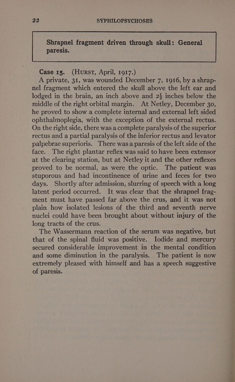 paresis. — Case 15. (Hurst, April, 1917.) | A private, 31, was wounded December 7, 1916, by a shrap- nel fragment which entered the skull above the left ear and lodged in the brain, an inch above and 2% inches below the middle of the right orbital margin. At Netley, December 30, he proved to show a complete internal and external left sided ophthalmoplegia, with the exception of the external rectus. On the right side, there was a complete paralysis of the superior rectus and a partial paralysis of the inferior rectus and levator palpebrae superioris. There wasa paresis of the left side of the face. The right plantar reflex was said to have been extensor at the clearing station, but at Netley it and the other reflexes proved to be normal, as were the optic. The patient was stuporous and had incontinence of urine and feces for two days. Shortly after admission, slurring of speech with a long latent period occurred. It was clear that the shrapnel frag- ment must have passed far above the crus, and it was not plain how isolated lesions of the third and seventh nerve nuclei could have been brought about without injury of the long tracts of the crus. The Wassermann reaction of the serum was negative, but that of the spinal fluid was positive. Iodide and mercury secured considerable improvement in the mental condition and some diminution in the paralysis. The patient is now extremely pleased with himself and has a speech suggestive of paresis.