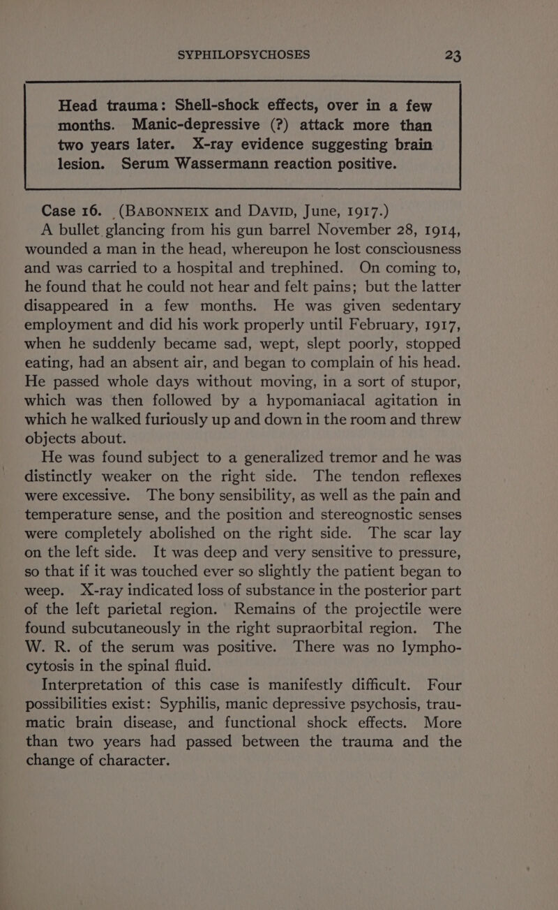 Head trauma: Shell-shock effects, over in a few months. Manic-depressive (?) attack more than Case 16. (BABONNEIX and DAVID, June, 1917.) A bullet. glancing from his gun barrel November 28, 1914, wounded a man in the head, whereupon he lost consciousness and was carried to a hospital and trephined. On coming to, he found that he could not hear and felt pains; but the latter disappeared in a few months. He was given sedentary employment and did his work properly until February, 1917, when he suddenly became sad, wept, slept poorly, stopped eating, had an absent air, and began to complain of his head. He passed whole days without moving, in a sort of stupor, which was then followed by a hypomaniacal agitation in which he walked furiously up and down in the room and threw objects about. He was found subject to a generalized tremor and he was distinctly weaker on the right side. The tendon reflexes were excessive. The bony sensibility, as well as the pain and temperature sense, and the position and stereognostic senses were completely abolished on the right side. The scar lay on the left side. It was deep and very sensitive to pressure, so that if it was touched ever so slightly the patient began to weep. X-ray indicated loss of substance in the posterior part of the left parietal region. Remains of the projectile were found subcutaneously in the right supraorbital region. The W. R. of the serum was positive. There was no lympho- cytosis in the spinal fluid. Interpretation of this case is manifestly difficult. Four possibilities exist: Syphilis, manic depressive psychosis, trau- matic brain disease, and functional shock effects. More than two years had passed between the trauma and the change of character.