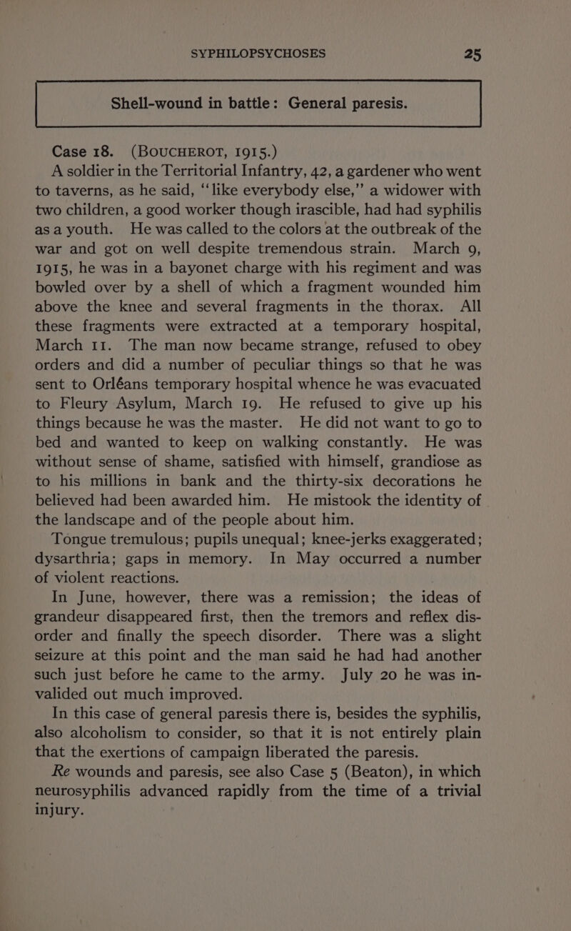 Shell-wound in battle: General paresis. Case 18. (BOUCHEROT, IQI5.) A soldier in the Territorial Infantry, 42, a gardener who went to taverns, as he said, “like everybody else,’’ a widower with two children, a good worker though irascible, had had syphilis asa youth. He was called to the colors at the outbreak of the war and got on well despite tremendous strain. March 9, 1915, he was in a bayonet charge with his regiment and was bowled over by a shell of which a fragment wounded him above the knee and several fragments in the thorax. All these fragments were extracted at a temporary hospital, March 11. The man now became strange, refused to obey orders and did a number of peculiar things so that he was sent to Orléans temporary hospital whence he was evacuated to Fleury Asylum, March 19. He refused to give up his things because he was the master. He did not want to go to bed and wanted to keep on walking constantly. He was without sense of shame, satisfied with himself, grandiose as to his millions in bank and the thirty-six decorations he believed had been awarded him. He mistook the identity of the landscape and of the people about him. Tongue tremulous; pupils unequal; knee-jerks exaggerated; dysarthria; gaps in memory. In May occurred a number of violent reactions. In June, however, there was a remission; the ideas of grandeur disappeared first, then the tremors and reflex dis- order and finally the speech disorder. There was a slight seizure at this point and the man said he had had another such just before he came to the army. July 20 he was in- valided out much improved. In this case of general paresis there is, besides the syphilis, also alcoholism to consider, so that it is not entirely plain that the exertions of campaign liberated the paresis. Re wounds and paresis, see also Case 5 (Beaton), in which neurosyphilis advanced rapidly from the time of a trivial injury.