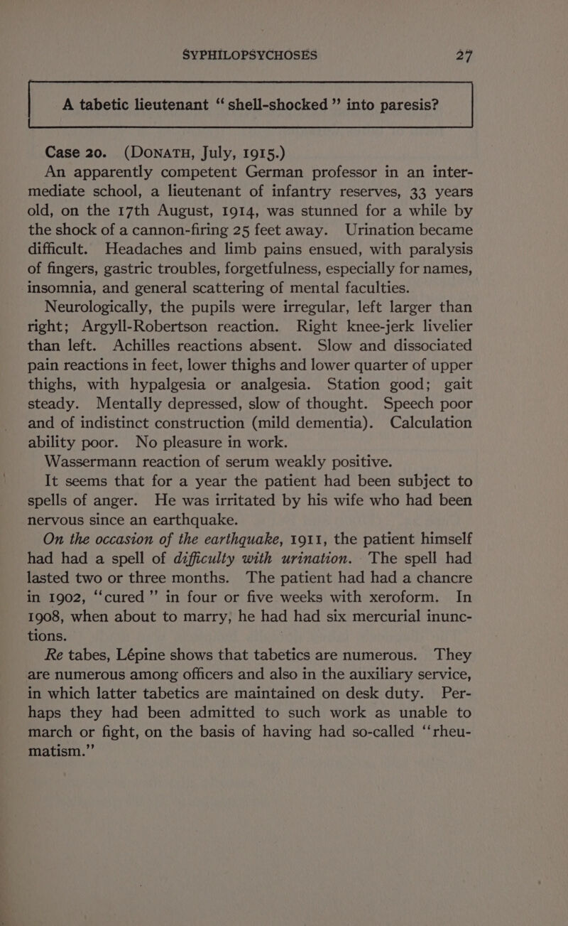 A tabetic lieutenant ‘shell-shocked ’’ into paresis? Case 20. (DONATH, July, 1915.) An apparently competent German professor in an inter- mediate school, a lieutenant of infantry reserves, 33 years old, on the 17th August, 1914, was stunned for a while by the shock of a cannon-firing 25 feet away. Urination became difficult. Headaches and limb pains ensued, with paralysis of fingers, gastric troubles, forgetfulness, especially for names, ‘insomnia, and general scattering of mental faculties. Neurologically, the pupils were irregular, left larger than right; Argyll-Robertson reaction. Right knee-jerk livelier than left. Achilles reactions absent. Slow and dissociated pain reactions in feet, lower thighs and lower quarter of upper thighs, with hypalgesia or analgesia. Station good; gait steady. Mentally depressed, slow of thought. Speech poor and of indistinct construction (mild dementia). Calculation ability poor. No pleasure in work. Wassermann reaction of serum weakly positive. It seems that for a year the patient had been subject to spells of anger. He was irritated by his wife who had been nervous since an earthquake. On the occasion of the earthquake, 1911, the patient himself had had a spell of difficulty with urination. The spell had lasted two or three months. The patient had had a chancre in 1902, “cured ’”’ in four or five weeks with xeroform. In 1908, when about to marry, he had had six mercurial inunc- tions. ; Re tabes, Lépine shows that tabetics are numerous. They are numerous among officers and also in the auxiliary service, in which latter tabetics are maintained on desk duty. Per- haps they had been admitted to such work as unable to march or fight, on the basis of having had so-called ‘‘rheu- matism.”’