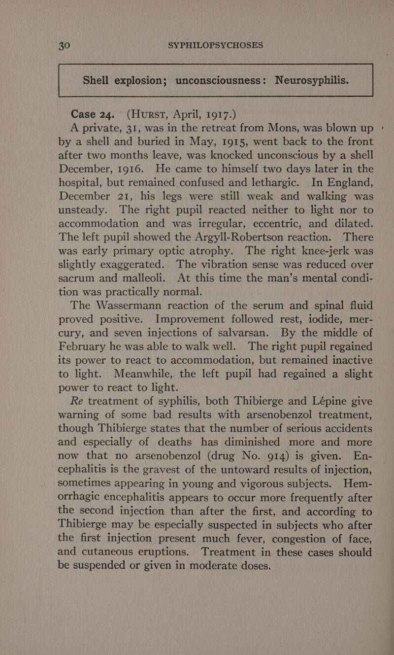 Shell explosion; unconsciousness: Neurosyphilis. Case 24. (Hurst, April, 1917.) A private, 31, was in the retreat from Mons, was blown up : by a shell and buried in May, 1915, went back to the front after two months leave, was knocked unconscious by a shell December, 1916. He came to himself two days later in the hospital, but remained confused and lethargic. In England, December 21, his legs were still weak and walking was unsteady. The right pupil reacted neither to light nor to accommodation and was irregular, eccentric, and dilated. The left pupil showed the Argyll-Robertson reaction. There was early primary optic atrophy. The right knee-jerk was slightly exaggerated. The vibration sense was reduced over sacrum and malleoli. At this time the man’s mental condi- tion was practically normal. The Wassermann reaction of the serum and spinal fluid proved positive. Improvement followed rest, iodide, mer- cury, and seven injections of salvarsan. By the middle of February he was able to walk well. The right pupil regained its power to react to accommodation, but remained inactive to light. Meanwhile, the left pupil had regained a slight power to react to light. Re treatment of syphilis, both Thibierge and Lépine give warning of some bad results with arsenobenzol treatment, though Thibierge states that the number of serious accidents and especially of deaths has diminished more and more now that no arsenobenzol (drug No. 914) is given. En- cephalitis is the gravest of the untoward results of injection, sometimes appearing in young and vigorous subjects. Hem- orrhagic encephalitis appears to occur more frequently after the second injection than after the first, and according to Thibierge may be especially suspected in subjects who after the first injection present much fever, congestion of face, and cutaneous eruptions. Treatment in these cases should be suspended or given in moderate doses.