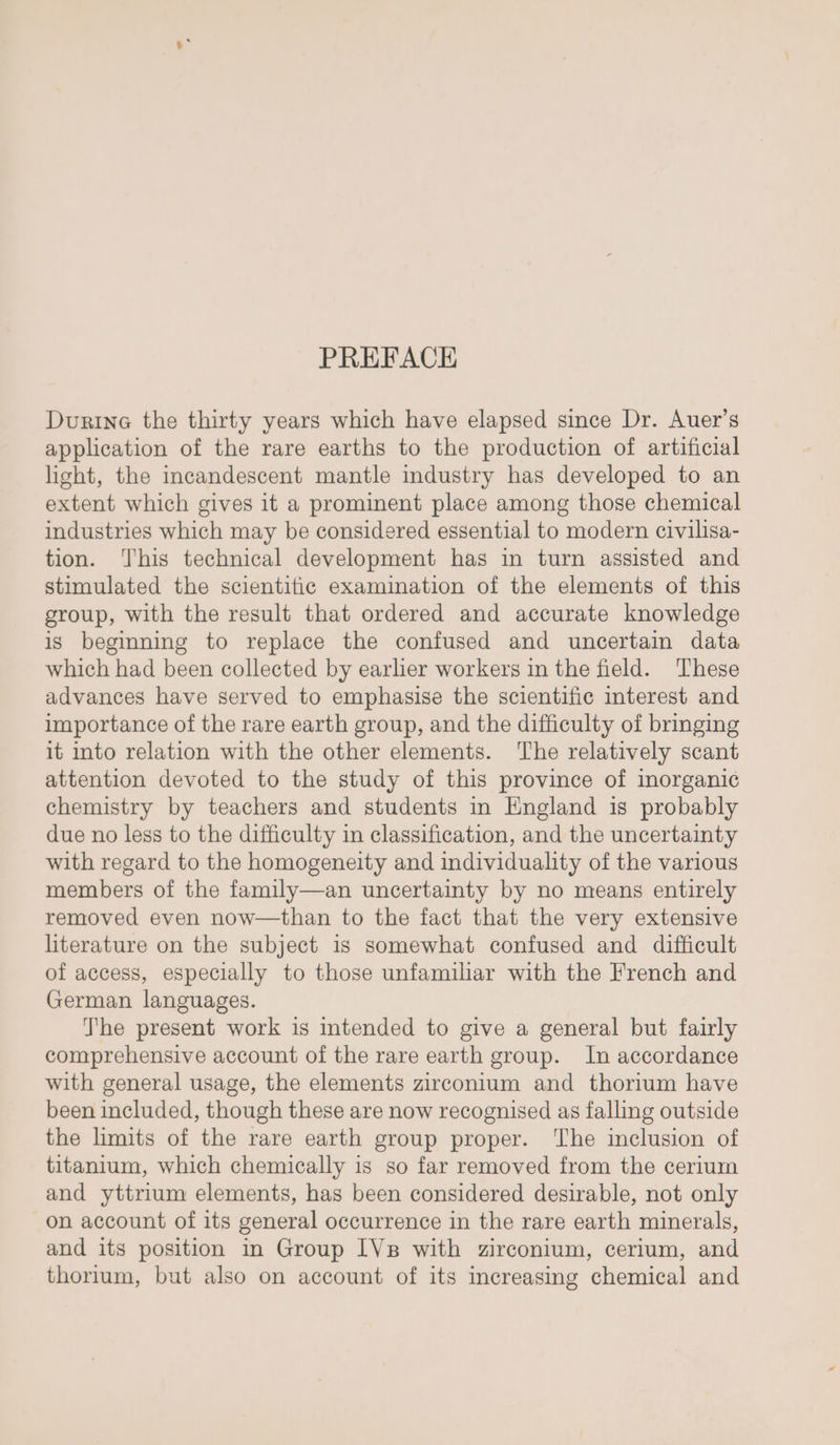 PREFACE Durine the thirty years which have elapsed since Dr. Auer’s application of the rare earths to the production of artificial light, the incandescent mantle industry has developed to an extent which gives it a prominent place among those chemical industries which may be considered essential to modern civilisa- tion. ‘This technical development has in turn assisted and stimulated the scientific examination of the elements of this group, with the result that ordered and accurate knowledge is begimning to replace the confused and uncertain data which had been collected by earlier workers in the field. These advances have served to emphasise the scientific interest and importance of the rare earth group, and the difficulty of bringing it into relation with the other elements. The relatively scant attention devoted to the study of this province of inorganic chemistry by teachers and students in England is probably due no less to the difficulty in classification, and the uncertainty with regard to the homogeneity and individuality of the various members of the family—an uncertainty by no means entirely removed even now—than to the fact that the very extensive literature on the subject is somewhat confused and difficult of access, especially to those unfamiliar with the French and German languages. The present work is intended to give a general but fairly comprehensive account of the rare earth group. In accordance with general usage, the elements zirconium and thorium have been included, though these are now recognised as falling outside the limits of the rare earth group proper. ‘The inclusion of titanium, which chemically is so far removed from the cerium and yttrium elements, has been considered desirable, not only on account of its general occurrence in the rare earth minerals, and its position in Group [Vp with zirconium, cerium, and thorium, but also on account of its increasing chemical and