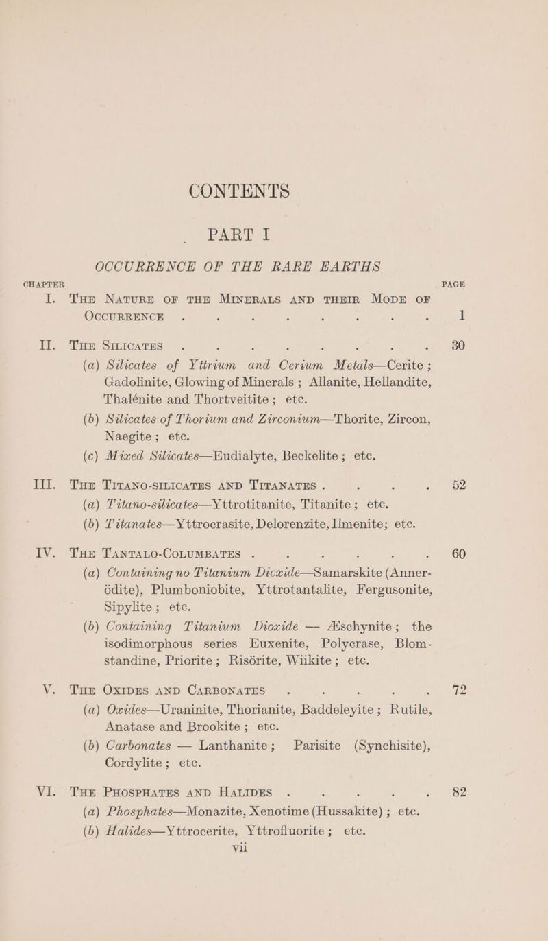 PARTE 2 OCCURRENCE OF THE RARE HARTHS CHAPTER I. Tse NATURE OF THE MINERALS AND THEIR MODE oF OCCURRENCE II. Tur Smicates ; 3 : : F , (a) Silicates of Yttrium and Cerium Metals—Cerite ; Gadolinite, Glowing of Minerals ; Allanite, Hellandite, Thalénite and Thortveitite; etc. (b) Saicates of Thorium and Zirconium—Thorite, Zircon, Naegite; etc. (c) Mixed Silicates—Eudialyte, Beckelite; etc. Ill. Tue TITANO-SILICATES AND TITANATES . (a) T'ttano-stlicates—Y ttrotitanite, Titanite ; etc. (b) Titanates—Y ttrocrasite, Delorenzite, Ilmenite; etc. IV. THe TantaLo-CoLUMBATES . , ; : (a) Containing no Titanium Dicxide—Samarskite (Anner- 6dite), Plumboniobite, Yttrotantalite, Fergusonite, Sipylite ; etc. (b) Containing Titanium Dioxide — Aischynite; the isodimorphous series Euxenite, Polycrase, Blom- standine, Priorite; Risdrite, Wiikite; etc. VY. THE OXIDES AND CARBONATES (a) Oxides—Uraninite, Thorianite, Dadiiclovite Baeie. Anatase and Brookite; etc. (b) Carbonates — Lanthanite; Parisite (Synchisite), Cordylite ; etc. VI. THE PHospHATES AND HALIDES ‘ : (a) Phosphates—Monazite, Xenotime ieee. etc. (6) Halides—Yttrocerite, Yttrofluorite ; etc. vii PAGE 52 60 72 82
