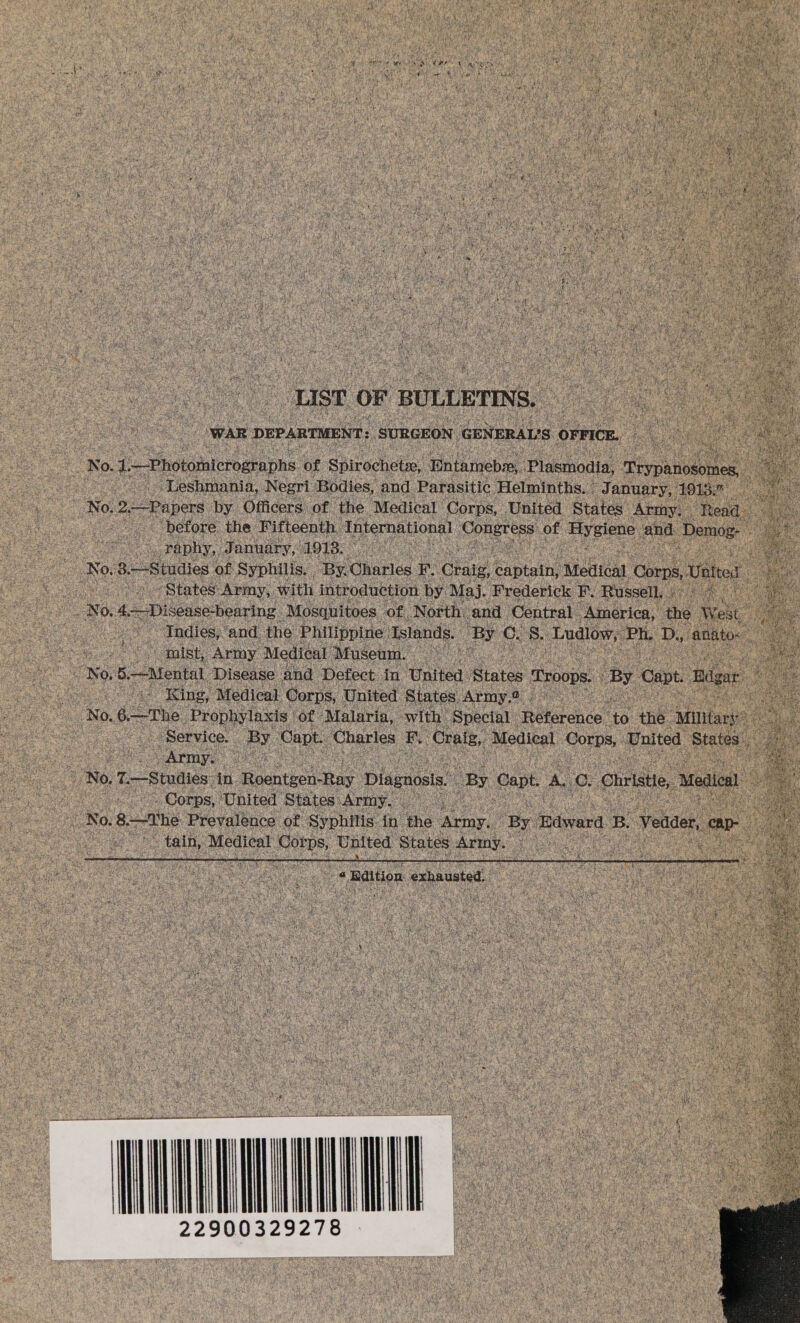 yf ex } ha eelen « BAN a i eh ast i Br fod) ‘ nag 3 ‘ : , ates ‘ ay) € 5d a Oe Nts OR ll Was itn ¢ i 4 ; 4 a ‘ jal Peele) ener en % By da) 2b et hae, Att De ae EN Mr ga he Y haa 4 7 ae ff ; a ; ¥ re an $ rahe ax ; 1 ‘ ¢ ' f { f BEARS | Tes Nich is ar ; fe ae Keren 1M2 her y dai ee) : 5 ben peg ( { Ya ¥ i Sa Asy ir pleat , Walid bell Rhy cb Y y ages f ( 4. tye : ; hy ; ¢: nf orate days ai ‘ Lai ‘ j , fi KEN “it i Ae SM uf ur ee ate ' Nard ef x8 bi : is ¢ ; ae Sh : ii i ai satis) # oe Pat Ri ' J f ‘) Z rs Py ; ore i 2 ie re 4 vie pi f sf F FF ihe ate Ae a f ry f ©, \ i \ tae : ie Cai) ‘eg va CA ‘ f DEN ditty \ vs ie ‘e ; ¢ i i Bd ye i ’ af ahs \ Eg c ‘ ie é3 “| 1 ‘sh He eas ei a ‘3 At ih af hi : oy # ‘ t Pagt ee x fh i 5, ee i ¥ j q fi ¢ My ; a ets ¢ ip t t oa oe ust OF BULLETINS, ae as iets “WAR : DEPARTMENT: SURGEON GENERAL's OFFICE. Bes a e No. az —Phototnterographs of Spirochetw, Entameba, Plasmodia, aivpnelonee: oe Ay -“Leshmania, Negri Bodies, and Parasitic Helminths. | J anuary, 1913: goa | No, Be Papers by Officers of the ‘Medical Corps, United States Army. . en ae ~ before the Fifteenth. ‘International ala of Hygiene and ‘Demog- Se raphy, January, 1918. a oes i No, 3.—-Studies of Syphilis. By. ‘Gharies BF Craig, Capit Medical Gorn Valter ot Soe States Army, with introduction by. Maj. Frederick F. Russell. hes Pie No. 4--Diseise-bearing “Mosquitoes of North. and ‘Central. America, the West | es Aadies ‘and the Philippine | Islands. ‘Bye CL st Ludlow, ie Dy anatos _s mist, Army Medical Museum. Sea) 5.—Mental Disease and Defect in: United States roops.. By Capt Riga - “@ King, Medical Corps, United States Army.2 . MG No. 6—The 2 rophylaxis | of ‘Malaria, with | ‘Special: Reference’ to. the ‘Miltary : &amp; Service. Vee Capt. ‘Charles ae Oral, Medical Corps, United States, See Not T—Studiés. a Roentes tay Disgnoss. By Capt, A. g. ‘Christe, Medical oe a at _ Corps, ‘United ‘States’ Army. i 4 ee No. 8. —the Prevalence of Syphilis: in: he aoa By Tdward B. Veoaes, er a ee) Medical Fetes, United States cae i 2S) aoa -Baltion. exhausted. : cites ‘ ees t ‘ et seayae ae ens nthe Ha. i a ay ; eee SB 5 SCS a 2 ile ladles eatin Ty 22900329278 as ge