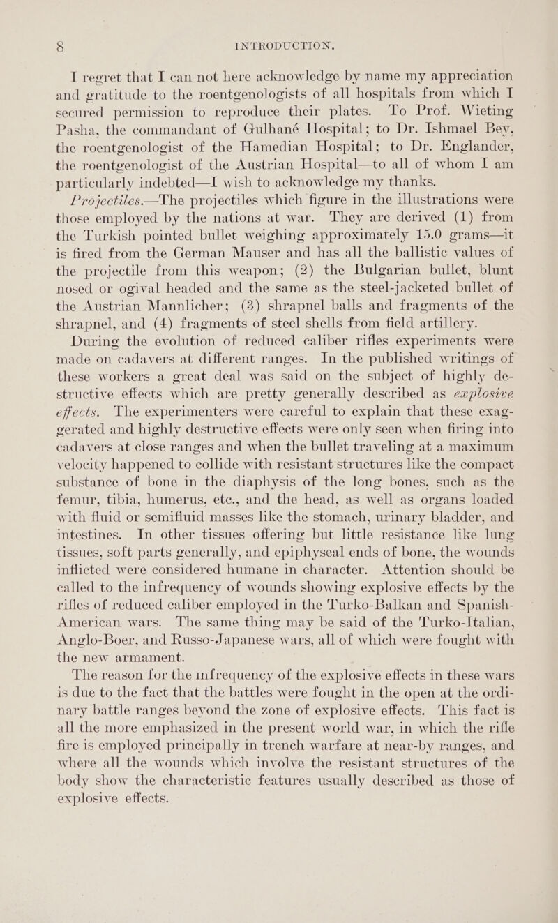 I regret that I can not here acknowledge by name my appreciation and gratitude to the roentgenologists of all hospitals from which I secured permission to reproduce their plates. To Prof. Wieting Pasha, the commandant of Gulhané Hospital; to Dr. Ishmael Bey, the roentgenologist of the Hamedian Hospital; to Dr. Englander, the roentgenologist of the Austrian Hospital—to all of whom I am particularly indebted—I wish to acknowledge my thanks. Projectiles—The projectiles which figure in the illustrations were those employed by the nations at war. They are derived (1) from the Turkish pointed bullet weighing approximately 15.0 grams—it is fired from the German Mauser and has all the ballistic values of the projectile from this weapon; (2) the Bulgarian bullet, blunt nosed or ogival headed and the same as the steel-jacketed bullet of the Austrian Mannlicher; (3) shrapnel balls and fragments of the shrapnel, and (4) fragments of steel shells from field artillery. During the evolution of reduced caliber rifles experiments were made on cadavers at different ranges. In the published writings of these workers a great deal was said on the subject of highly de- structive effects which are pretty generally described as explosive effects. The experimenters were careful to explain that these exag- gerated and highly destructive effects were only seen when firing into cadavers at close ranges and when the bullet traveling at a maximum velocity happened to collide with resistant structures lke the compact substance of bone in the diaphysis of the long bones, such as the femur, tibia, humerus, etc., and the head, as well as organs loaded with fluid or semifluid masses like the stomach, urinary bladder, and intestines. In other tissues offering but little resistance lke lung tissues, soft parts generally, and epiphyseal ends of bone, the wounds inflicted were considered humane in character. Attention should be called to the infrequency of wounds showing explosive effects by the rifles of reduced caliber employed in the Turko-Balkan and Spanish- American wars. The same thing may be said of the Turko-Italian, Anglo-Boer, and Russo-Japanese wars, all of which were fought with the new armament. The reason for the infrequency of the explosive effects in these wars is due to the fact that the battles were fought in the open at the ordi- nary battle ranges beyond the zone of explosive effects. This fact is all the more emphasized in the present world war, in which the rifle fire is employed principally in trench warfare at near-by ranges, and where all the wounds which involve the resistant structures of the body show the characteristic features usually described as those of explosive effects.