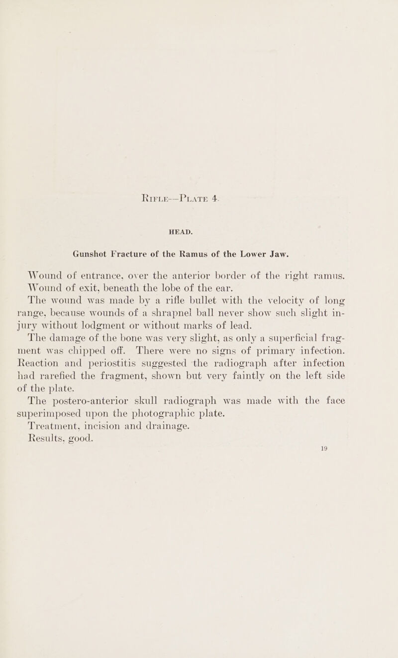 HEAD. Gunshot Fracture of the Ramus of the Lower Jaw. Wound of entrance, over the anterior border of the right ramus. Wound of exit, beneath the lobe of the ear. The wound was made by a rifle bullet with the velocity of long range, because wounds of a shrapnel ball never show such shght in- Jury without lodgment or without marks of lead. The damage of the bone was very shght, as only a superficial frag- ment was chipped off. There were no signs of primary infection. Reaction and periostitis suggested the radiograph after infection had rarefied the fragment, shown but very faintly on the left side of the plate. The postero-anterior skull radiograph was made with the face superimposed upon the photographic plate. Treatment, incision and drainage. Results, good.