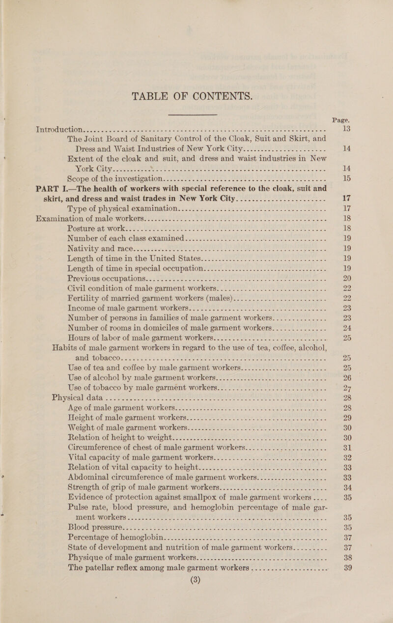 TABLE OF CONTENTS. EIPOUUOCU ON ees «unis Sain senses oct ces nr get at Uist ee theese eerste ~The Joint Board of Sanitary Control of the Cloak, Suit and Skirt, and Dress and Waist Industries of New York City................----.- Extent of the cloak and suit, and dress and waist industries in New ork iGity...ss 45 ee a en ee Bi eee tee Oats Ske Moet sists Seope-c1 te Aeration = antes eee se PUI. oie eet oc PART I.—The health of workers with special reference to the cloak, suit and skirt, and dress and waist trades in New York City..................-..-- ibype-on playeiea emanation: ssseseccchsstiveleteel Ss ee ee ee PH xoolhaton@b malonyOrkerss se sfcnc 20. Ot Cae ot ee eee eek eee cee cess Gere ae WOT COs eee eee re PP rn Mee ooh Sees ts Number of each class examined......-......-------- st ceepte Pidgeon nde NGEIWAby CAG MACS ens eee. ree as ee eee ee bene teens Leneth oitime in, the-United-Statess..22..0 00 tr Te eee Lencth of-timein special ocewpanom errr a) oe ete Ric vious occupations: -Sy tle eet sce ea) a esas Civil condition of male garment-workers:. 2/20... 22 Slee e- Fertility of married garment workers (males)..........--.-..-----.--- Ineomeol male carment workers? S05 222 sre ee oe Number of persons in families of male garment workers.............. Number of rooms in domiciles of male garment workers.............. Habits of male garment workers in regard to the use of tea, coffee, alcohol, BMG TOOACCOs See vse Cre See ee ee ee ge sence Use of tea and coffee by male garment workers.-....................- Use.of alcoholby- male garment workers. 17-7 et ee es ewe Use of tobacco by male parment workers. 2.0) 02. 22 Seite eee. Esler aba == Meee ee ete ee ee eee OMe Mea ec AO OLAS CarIMeMd WOLKORs 252. - 202 sere ie ts tS ELS RAA ete es Posed Toten of malo surment Workers. 02. se te eee ee eas Weight. of male sarment workers: 27 ee 266 eae. Relation of height to weight............- See Circumference of chest of male paserent aoe ers Pian Meg tae 2) th A at Vital capacity-o1 male carment workers: 22.22 le22 SOL. Relation ofvviial-capacity to-heights-.4.2&lt;..2..20 EE Abdominal circumference of male garment workers Strength of crip of male garment workers: 2.0) 227 USAT ee... Evidence of protection against smallpox of male garment workers ... Pulse rate, blood pressure, and hemoglobin percentage of male gar- PCW MO RcCrs 0 sc kee ae sy EE es a we 3 OG SoS ISS ee eA el A bce Marae caer een ait ine an: Sd ae Pereciuice-on meme clo tins o Ae 9 S29 Pe Se on ee se nes State of development and nutrition of male garment workers.......-. Physique ob male warnient workers.-.- 0222 ee eo ee. The patellar reflex among male garment workers ............---.....